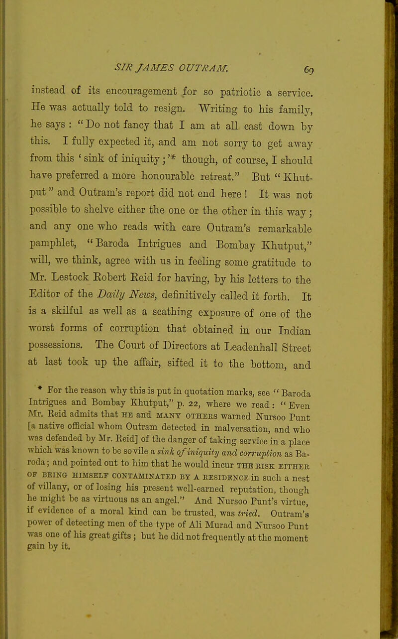 instead of its encouragement for so patriotic a service. He was actually told to resign. Writing to his family, lie says :  Do not fancy that I am at all cast down by this. I fully expected it, and am not sorry to get away from this ' sink of iniquity; '* though, of course, I should have preferred a more honourable retreat. But  Khut- put  and Outram's report did not end here ! It was not possible to shelve either the one or the other in this way; and any one who reads with care Outram*s remarkable pamphlet,  Baroda Intrigues and Bombay E^hutput, win, we think, agree with us in feeling some gratitude to Mr. Lestock Eobert Eeid for having, by his letters to the Editor of the Daily Neios, definitively caUed it forth. It is a skilful as weU as a scathing exposure of one of the worst forms of corruption that obtained in our Indian possessions. The Court of Directors at Leadenhall Street at last took up the afFair, sifted it to the bottom, and * For the reason why this is put in quotation marks, see  Baroda Intrigues and Bombay Khutput, p. 22, where we read:  Even Mr. Reid admits that he and many others warned Fursoo Punt [a native official whom Outram detected in malversation, and who was defended by Mr. Reid] of the danger of taking service in a place which was known to be so vile a sinl of iniquity and corruplion as Ba- roda ; and pointed out to him that he would incur the risk either OF being himself contaminated by a residence in such a nest of villany, or of losing his present well-earned reputation, though he might be as virtuous as an angel. And Nursoo Punt's virtue, if evidence of a moral kind can be trusted, was tried. Outram's power of detecting men of the type of Ali Murad and Nursoo Punt was one of his great gifts; but he did not frequently at the moment gain by it.