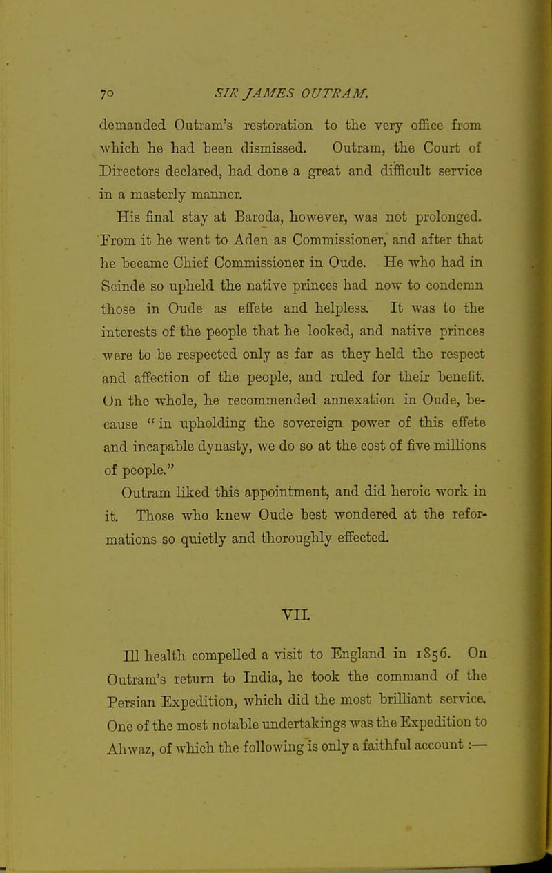demanded, Outrarti's restoration to the very office from Avhich. lie had been dismissed. Outram, the Court of Directors declared, had done a great and difficult service in a masterly manner. His final stay at Baroda, however, was not prolonged. From it he went to Aden as Commissioner, and after that he became Chief Commissioner in Oude. He who had in Scinde so upheld the native princes had now to condemn those in Oude as effete and helpless. It was to the interests of the people that he looked, and native princes were to be respected only as far as they held the respect and affection of the people, and ruled for their benefit. On the whole, he recommended annexation in Oude, be- cause  in upholding the sovereign power of this effete and incapable dynasty, we do so at the cost of five millions of people. Outram. liked this appointment, and did heroic work in it. Those who knew Oude best wondered at the refor- mations so quietly and thoroughly effected. YIL 111 health compelled a visit to England in 1856. On Outram's return to India, he took the command of the Persian Expedition, which did the most brilliant service. One of the most notable undertakings was the Expedition to Ahwaz, of which the foUowing'is only a faithful account:—