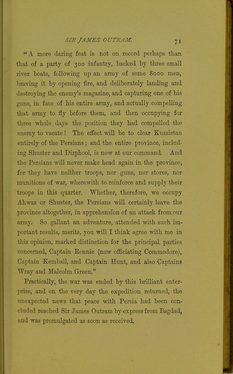 A more daring feat is not on record perhaps than that of a party of 300 infantry, backed by three small river boats, foUowing up an army of some 8000 men, braving it by opening fire, and deliberately landing and destroying the enemy's magazine, and capturing one of his guns, in face of his entire army, and actually compelling that army to fly before them, and then occupying for three whole days the position they had compelled the enemy to vacate ! The effect wUl be to clear Kuzzistan entirely of the Persians; and the entire province, includ- ing Shuster and Dizphool, is now at our command. And the Persians will never make head again in the province, for they have neither troops, nor guns, nor stores, nor munitions of war, wherewith to reinforce and supply their troops in this quarter. Whether, therefore, we occupy Ahwaz or Shuster, the Persians will certainly leave the province altogether, in apprehension of an attack from our army. So gallant an adventure, attended with such im- portant results, merits, you will I think agree with me in this opinion, marked distinction for the principal parties concerned. Captain Kennie (now officiating Comraodore), Captain Kemball, and Captain Hunt, and also Captains Wray and Malcolm Green. Practically, the war was ended by this brilliant enter- prise, and on the very day the expedition returned, the unexpected news that peace with Persia had been con- cluded reached Sir James Outram by express from Bagdad, and was promulgated as soon as received.