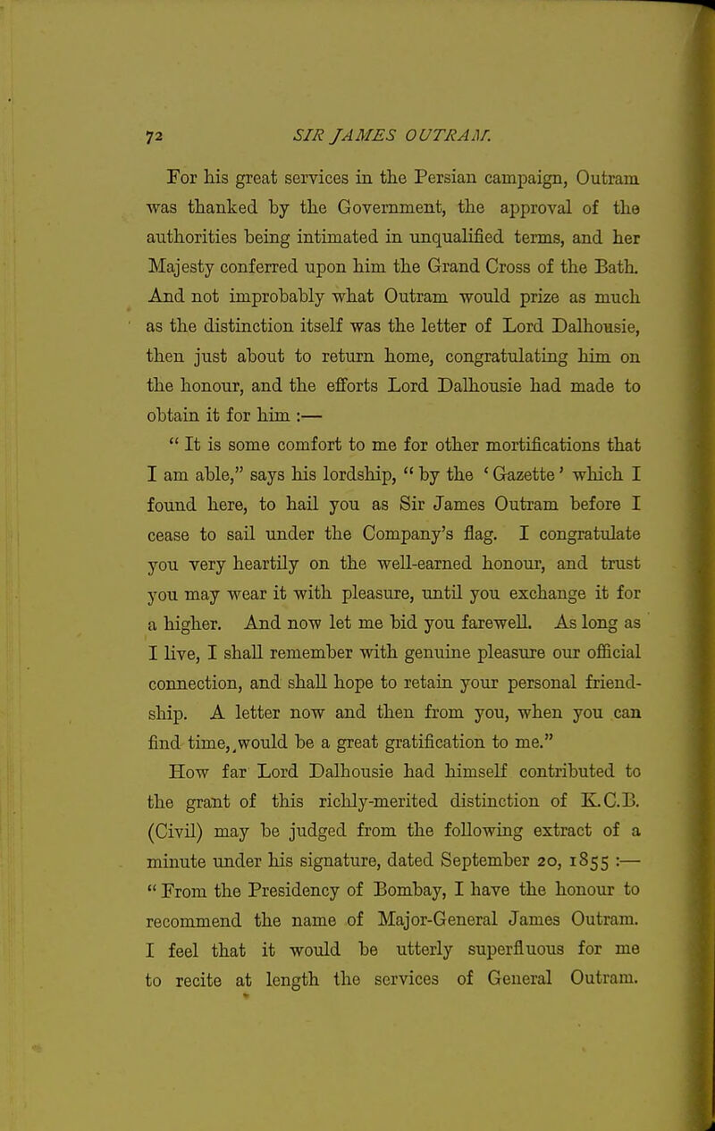 For his great services in the Persian campaign, Outram was thanked by the Government, the approval of the authorities being intimated in unqualified terms, and her Majesty conferred upon him the Grand Cross of the Bath, And not improbably what Outram would prize as much as the distinction itself was the letter of Lord Dalhousie, then just about to return home, congratulating bim on the honour, and the efiforts Lord Dalhousie had made to obtain it for him.:—  It is some comfort to me for other mortifications that I am able, says his lordship,  by the ' Gazette' which I found here, to hail you as Sir James Outram before I cease to sail under the Company's flag. I congratulate you very heartUy on the well-earned honour, and trust you may wear it with pleasure, until you exchange it for a higher. And now let me bid you farewell. As long as I live, I shall remember with genuine pleasure our official connection, and shall hope to retain your personal friend- ship. A letter now and then from you, when you can find time,^would be a great gratification to me. How far Lord Dalhousie had himself contributed to the grant of this richly-merited distinction of K.C.B. (Civil) may be judged from the following extract of a minute under his signature, dated September 20, 1855 :—  From the Presidency of Bombay, I have the honour to recommend the name of Major-General James Outram. I feel that it would be utterly superfluous for me to recite at length the services of General Outram.