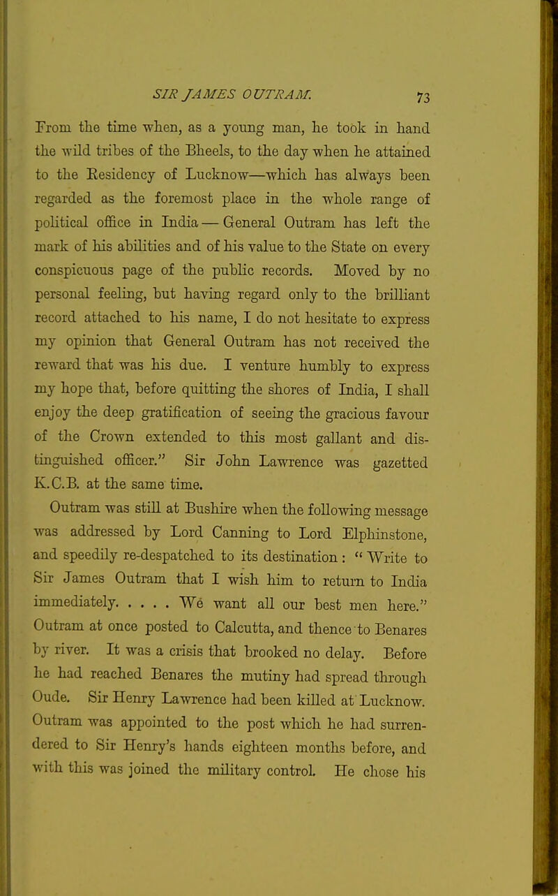 From the time when, as a young man, he took in hand the wild tribes of the Bheels, to the day when he attained to the Eesidency of Lucknow—which has always been regarded as the foremost place in the whole range of political office ia India — General Outram has left the mark of his abilities and of his value to the State on every conspicuous page of the public records. Moved by no personal feeling, but having regard only to the brilliant record attached to his name, I do not hesitate to express my opinion that General Outram has not received the reward that was his due. I venture humbly to express my hope that, before quitting the shores of India, I shall enjoy the deep gratification of seeing the gracious favour of the Crown extended to this most gallant and dis- tinguished officer. Sir John Lawrence was gazetted K.C.B. at the same time. Outram was stiU at Bushire when the following message was addressed by Lord Canning to Lord Elpliinstone, and speedily re-despatched to its destination :  Write to Sir James Outram that I wish him to return to India immediately We want all our best men here. Outram at once posted to Calcutta, and thence to Benares by river. It was a crisis that brooked no delay. Before he had reached Benares the mutiny had spread through Oude. Sir Henry Lawrence had been killed at Lucknow. Outram was appointed to the post which he had surren- dered to Sir Henry's hands eighteen months before, and with this was joined the military control He chose his