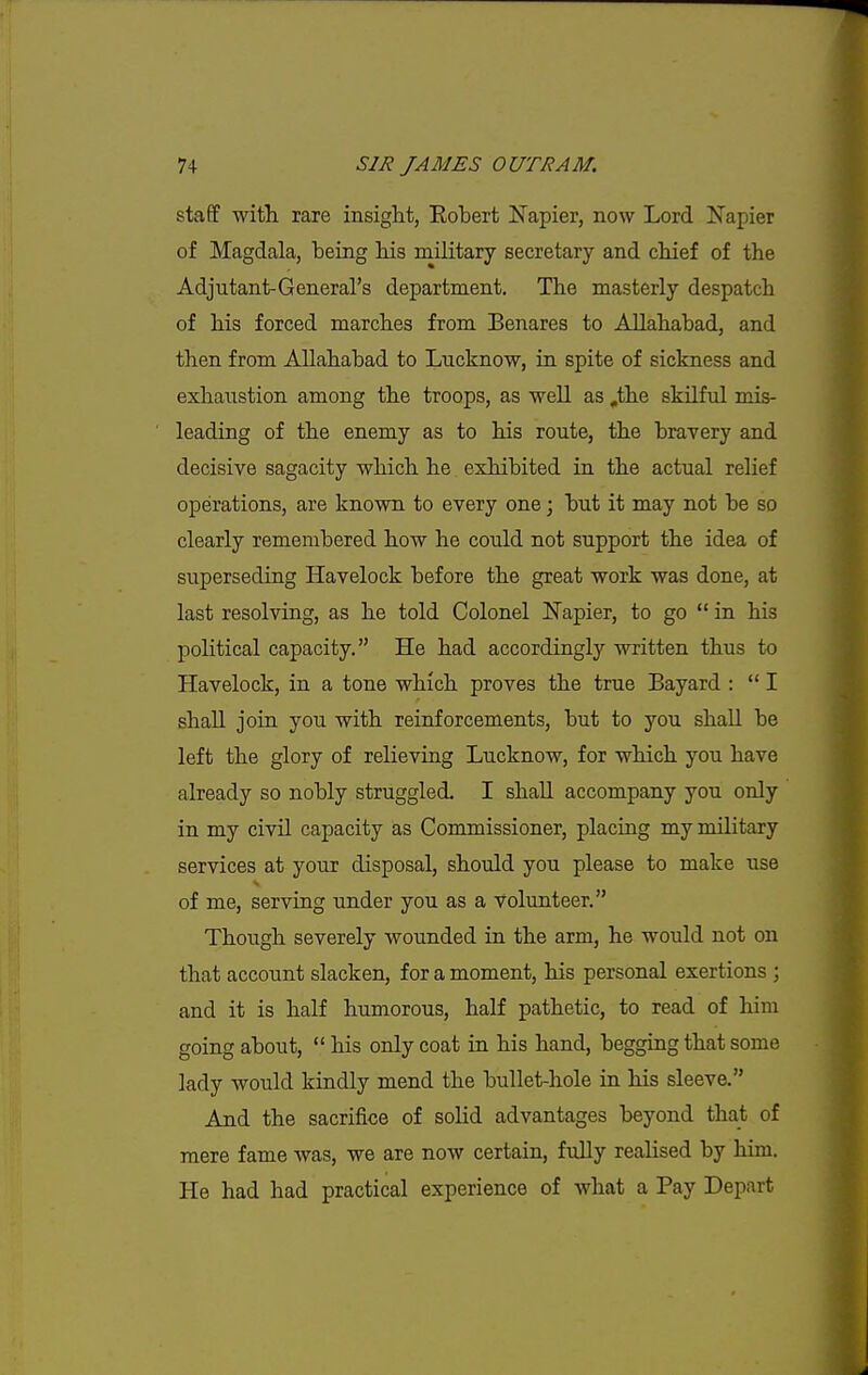 staff with rare insight, Eohert Napier, now Lord Napier of Magdala, being his railitary secretary and chief of the Adjutant-General's department. The masterly despatch of his forced marches from Benares to Allahabad, and then from Allahabad to Lucknow, in spite of sickness and exhaustion among the troops, as well as ,the skilful mis- leading of the enemy as to his route, the bravery and decisive sagacity which he exhibited in the actual relief operations, are known to every one; but it may not be so clearly remembered how he could not support the idea of superseding Havelock before the great work was done, at last resolving, as he told Colonel Napier, to go  in his political capacity. He had accordingly written thus to Havelock, in a tone which proves the true Bayard :  I shall join you with reinforcements, but to you shall be left the glory of relieving Lucknow, for which you have already so nobly struggled. I shall accompany you only in my civil capacity as Commissioner, placing my military services at your disposal, should you please to make use of me, serving under you as a volunteer. Though severely wounded in the arm, he would not on that account slacken, for a moment, his personal exertions ; and it is half humorous, half pathetic, to read of him going about,  his only coat in his hand, begging that some lady would kindly mend the bullet-hole in his sleeve. And the sacrifice of solid advantages beyond that of mere fame was, we are now certain, fully realised by him. He had had practical experience of what a Pay Depart