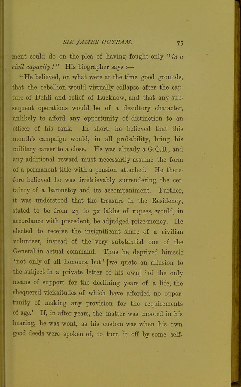 ment could do on the plea of having fought only « civU capacity 1 His biographer says :— He believed, on what were at the time good grounds, that the rebellion would virtually collapse after the cap- ture of Dehli and relief of Lucknow, and that any sub- sequent operations would be of a desultory character, unlikely to afford any opportunity of distinction to an officer of his rank. In short, he believed that this month's campaign would, in aU probability, bring his military career to a close. He was already a G.C.B., and any additional reward m\ist necessarily assume the form of a permanent title with a pension attached. He there- fore believed he was irretrievably surrendering the cer- tainty of a baronetcy and its accompaniment. Further, it was understood that the treasure in the Eesidency, stated to be from 23 to 32 lakhs of rupees, would, in accordance with precedent, be adjudged prize-money. He elected to receive the insignificant share of a civilian volunteer, instead of the very substantial one of the General ia actual command. Thus he deprived himself 'not only of all honours, but' [we quote an allusion to the subject in a private letter of his own] * of the only means of support for the declining years of a life, the chequered vicissitudes of which have afforded no oppor- tunity of making any provision for the requirements of age.' If, in after years, the matter was mooted in his hearing, he was wont, as his custom was when his own good deeds were spoken of, to turn 'it off by some self-