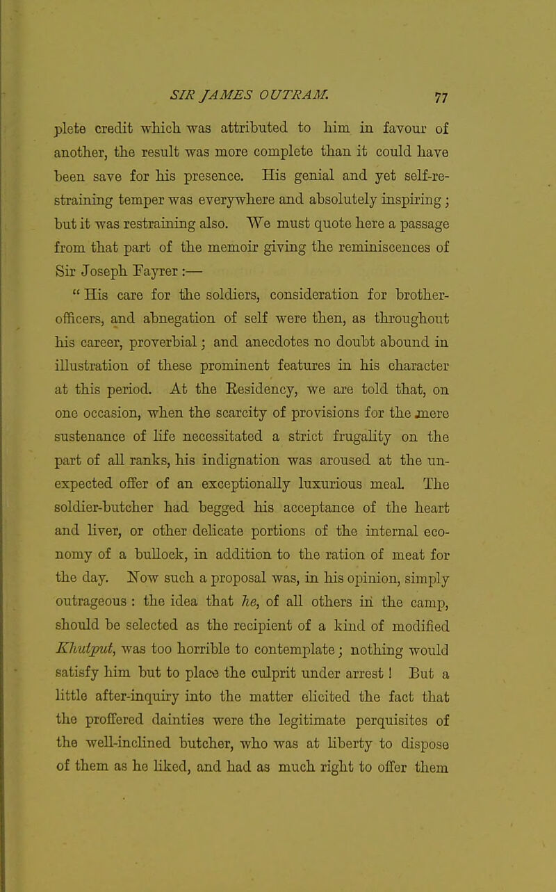 plete credit wluch was attributed to liim in favour of another, tlie result was more complete than it could liave been save for Ms presence. His genial and yet self-re- straining temper was everywhere and absolutely inspiring; but it was restraining also. We must quote here a passage from that part of the memoir giving the reminiscences of Sir Joseph Fayrer :—  His care for the soldiers, consideration for brother- officers, and abnegation of self were then, as throughout his career, proverbial; and anecdotes no doubt abound in illustration of these prominent features in his character at this period. At the Residency, we are told that, on one occasion, when the scarcity of provisions for the jnere sustenance of life necessitated a strict frugality on the part of all ranks, his indignation was aroused at the un- expected offer of an exceptionally luxurious meaL The soldier-butcher had begged his acceptance of the heart and liver, or other delicate portions of the internal eco- nomy of a bullock, in addition to the ration of meat for the day. Now such a proposal was, in his opinion, simply outrageous : the idea that lie, of all others in the camp, should be selected as the recipient of a kind of modified Kliuiput, was too horrible to contemplate; nothing would satisfy him but to place the culprit under arrest! But a little after-inquiry into the matter elicited the fact that the proffered dainties were the legitimate perquisites of the well-inclined butcher, who was at liberty to dispose of them as he Hked, and had as much right to offer them