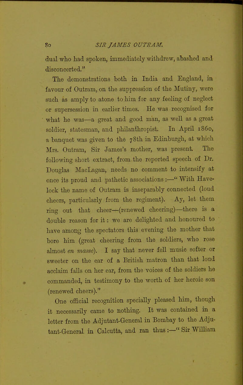 dual who had spoken, immediately withdrew, ahashed and disconcerted. The demonstrations both in India and England, in favour of Outram, on the suppression of the Mutiny, were such as amply to atone to him for any feeling of neglect or supersession in earlier times. He was recognised for what he was—a great and good man, as well as a great soldier, statesman, and philanthropist. In April i860, a banquet was given to the 78th in Edinburgh, at which Mrs. Outram, Sir James's mother, was present. The following short extract, from the reported speech of Dr. Douglas MacLagan, needs no comment to intensify at once its proud and pathetic associations :— With Have- lock the name of Outram is inseparably connected (loud cheers, particularly from the regiment). Ay, let them ring out that cheer—(renewed cheering)—there is a double reason for it: we are delighted and honoured to have among the spectators this evening the mother that bore him (great cheering from the soldiers, who rose almost en masse). I say that never fell music softer or sweeter on the ear of a British matron than that loud acclaim falls on her ear, from the voices of the soldiers he commanded, in testimony to the worth of her heroic son (renewed cheers). One of&cial recognition specially pleased him, though it necessarily came to nothing. It was contained in a letter from the Adjutant-General in Bombay to the Adju- tant-General in Calcutta, and ran thus :— Sir WiUiam r