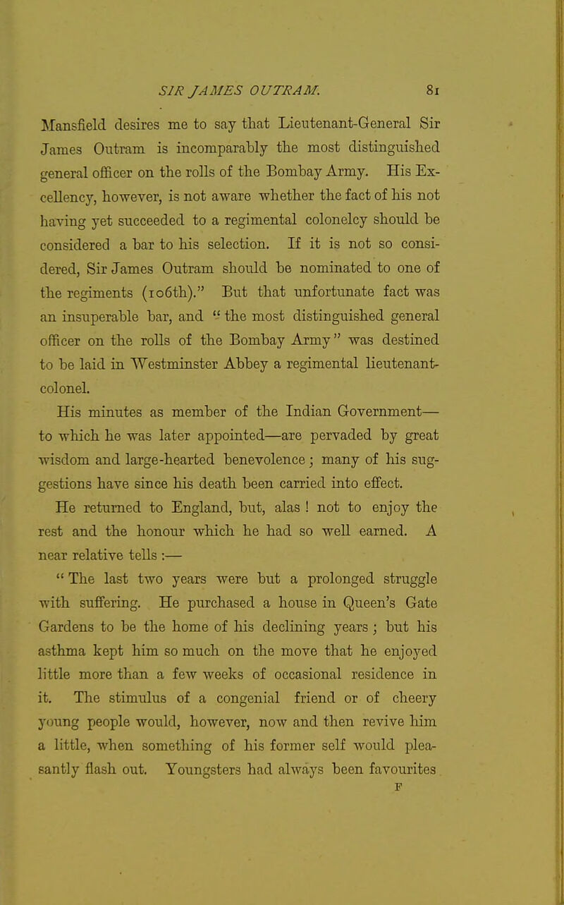 Mansfield desires me to say that Lientenant-General Sir James Outram is incomparably the most distinguished general officer on the rolls of the Bombay Army. His Ex- cellency, however, is not aware whether the fact of his not having yet succeeded to a regimental colonelcy should be considered a bar to his selection. If it is not so consi- dered, Sir James Outram should be nominated to one of the regiments (io6th). But that unfortunate fact was an insuperable bar, and  the most distinguished general officer on the rolls of the Bombay Army was destined to be laid in Westminster Abbey a regimental lieutenant- colonel. His minutes as member of the Indian Government— to which he was later appointed—are pervaded by great wisdom and large-hearted benevolence ; many of his sug- gestions have since his death been carried into effect. He returned to England, but, alas ! not to enjoy the rest and the honour which he had so well earned. A near relative tells :—  The last two years were but a prolonged struggle with suffering. He purchased a house in Queen's Gate Gardens to be the home of his declining years; but his asthma kept him so much on the move that he enjoyed little more than a few weeks of occasional residence in it. The stimulus of a congenial friend or of cheery young people would, however, now and then revive him a little, when something of his former self would plea- santly flash out. Youngsters had always been favourites