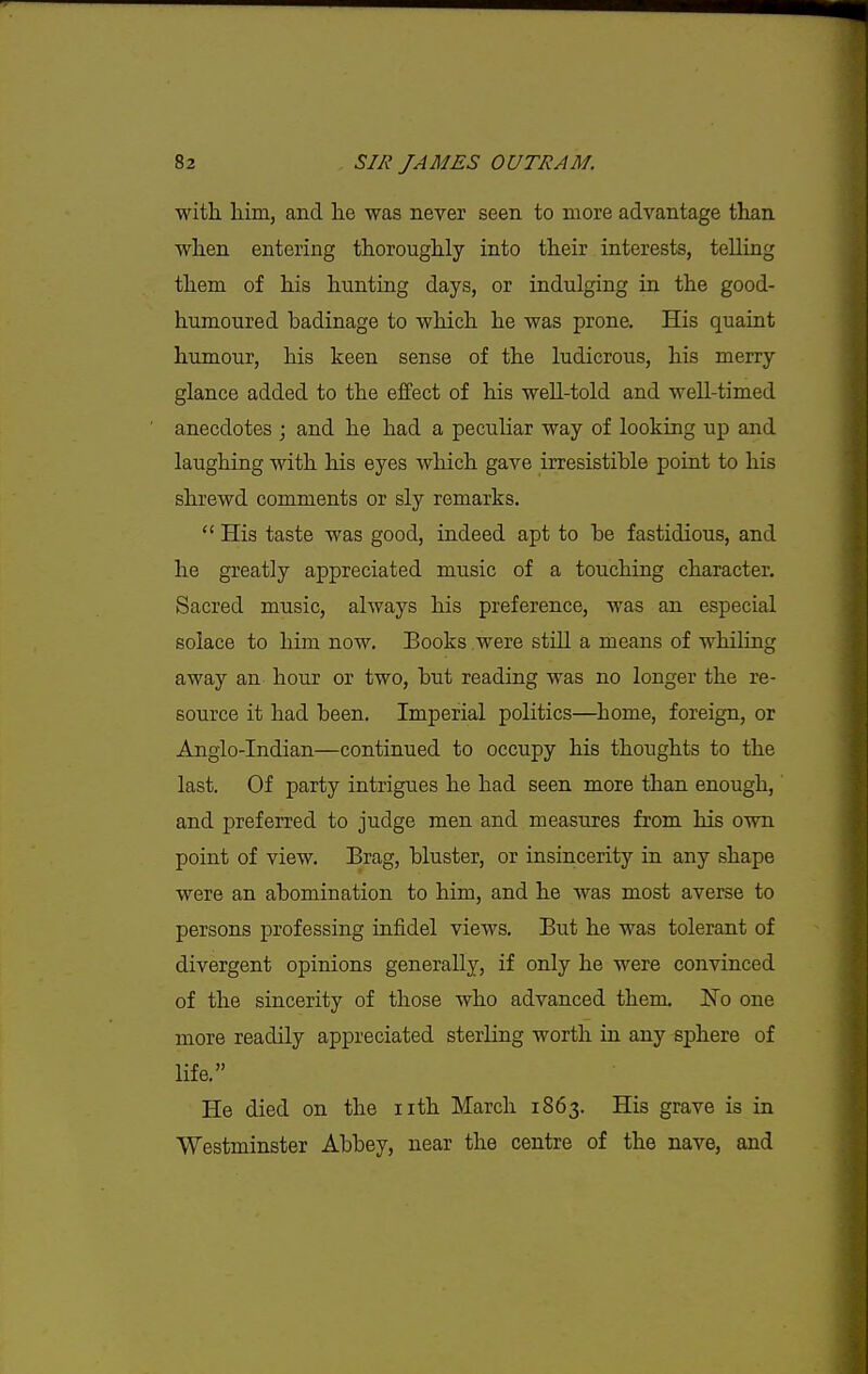 with, him, and he was never seen to more advantage than when entering thoroughly into their interests, telling them of his hunting days, or indulging in the good- humoured badinage to which he was prone. His quaint humour, his keen sense of the ludicrous, his merry glance added to the effect of his well-told and well-timed anecdotes ; and he had a peculiar way of looking up and laughing with his eyes which gave irresistible point to his shrewd comments or sly remarks,  His taste was good, indeed apt to be fastidious, and he greatly appreciated music of a touching character. Sacred music, always his preference, was an especial solace to him now. Books were still a means of whiling away an hour or two, but reading was no longer the re- source it had been. Imperial politics—home, foreign, or Anglo-Indian—continued to occupy his thoughts to the last. Of party intrigues he had seen more than enough,' and preferred to judge men and measures from his own point of view. Brag, bluster, or insincerity in any shape were an abomination to him, and he was most averse to persons professing infidel views. But he was tolerant of divergent opinions generally, if only he were convinced of the sincerity of those who advanced them, N'o one more readily appreciated sterling worth in any sphere of life, He died on the iith March 1863. His grave is in Westminster Abbey, near the centre of the nave, and