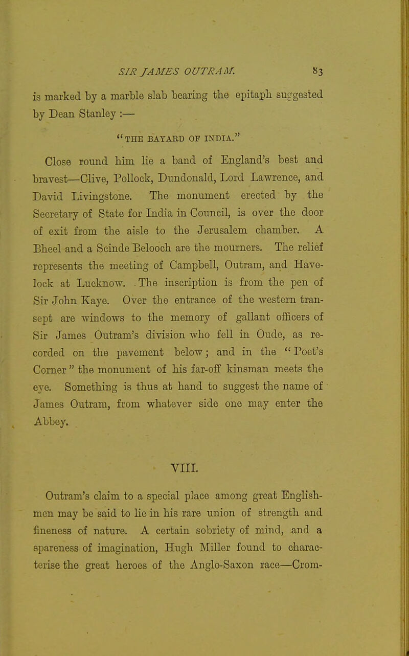 is marked by a marble slab bearing the e^Ditapb suggested by Dean Stanley ;—  THE BAYARD OF INDIA. Close round him lie a band of England's best and bravest—Clive, Pollock, Dundonald, Lord Lawrence, and David Livingstone. Tlie monument erected by tbe Secretary of State for Lidia in Council, is over the door of exit from the aisle to the Jerusalem chamber. A Bheel and a Scinde Belooch are the mourners. The reHef represents the meeting of Campbell, Outram, and Have- lock at Lucknow. .The inscription is from the pen of Sir John Kaye. Over the entrance of the western tran- sept are windows to the memory of gallant ofldcers of Sir James Outram's division who fell in Oude, as re- corded on the pavement below; and in the  Poet's Comer  the monument of his far-off kinsman meets the eye. Something is thus at hand to suggest the name of James Outram, from whatever side one may enter the Abbey. VIIL Outram's claim to a special place among great English- men may be said to He in his rare union of strength and fineness of nature. A certain sobriety of mind, and a spareness of imagination, Hugh Miller found to charac- terise the great heroes of the Anglo-Saxon race—Crom-