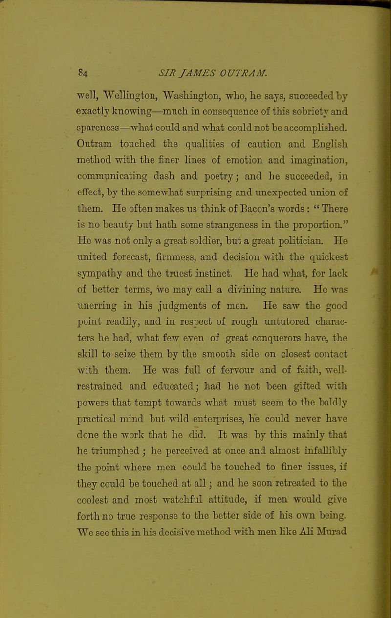 well, Wellington, Washington, who, he says, succeeded by exactly knowing—much in consequence of this sobriety and spareness—what could and what could not be accomplished. Outram touched the qualities of caution and English method with the finer lines of emotion and imagination, communicating dash and poetry; and he succeeded, in effect, by the somewhat surprising and unexpected union of them. He often makes us think of Bacon's words ;  There is no beauty but hath some strangeness in the proportion. He was not only a great soldier, but a great politician. He united forecast, firmness, and decision with the quickest sympathy and the truest instinct. He had what, for lack of better terms, we may call a divining nature. He was unerring in his judgments of men. He saw the good point readily, and in respect of rough untutored charac- ters he had, what few even of great conquerors have, the skill to seize them by the smooth side on closest contact with them. He was full of fervour and of faith, well- restrained and educated; had he not been gifted with powers that tempt towards what must seem to the baldly practical mind but wild enterprises, he could never have done the work that he did. It was by this mainly that he triumphed ; he perceived at once and almost infallibly the point where men could be touched to finer issues, if they could be touched at all; and he soon retreated to the coolest and most watchfid attitude, if men would give forth no true response to the better side of his own being, We see this in his decisive method with men like Ali Murad