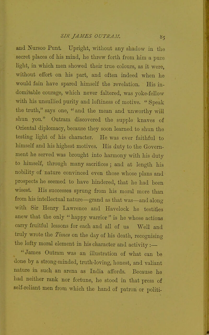 and Nursoo Punt. Upright, witliout any sliadow in the secret places of his mind, he threw forth from him a pure hght, in which men showed their true colours, as it were, without eifort on his part, and often indeed when he would fain have spared himself the revelation. His in- domitable courage, which never faltered, was yoke-fellow with his imsullied purity and loftiness of motive.  Speak the truth, says one,  and the mean and unworthy will shun you. Outram discovered the supple knaves of Oriental diplomacy, because they soon learned to shun the testing Hght of his character. He was ever faithful to himself and his highest motives. His duty to the Govern- ment he served was brought into harmony with his duty to himself, through many sacrifices; and at length his nobility of nature convinced even those whose plans and prospects he seemed to have hindered, that he had been wisest. His successes sprung from his moral more than from his intellectual nature—grand as that was—and along with Su- Henry Lawrence and Havelock he testifies anew that the only  happy warrior  is he whose actions carry fruitful lessons for each and all of us Well and truly wrote the Times on the day of his death, recognismg the lofty moral element in his character and activity :— James Outram was an illustration of what can be done by a strong-minded, truth-loving, honest, and valiant nature in such an arena as India affords. Because he had neither rank nor fortune, he stood in that press of self-reliant men from which the hand of patron or politi-