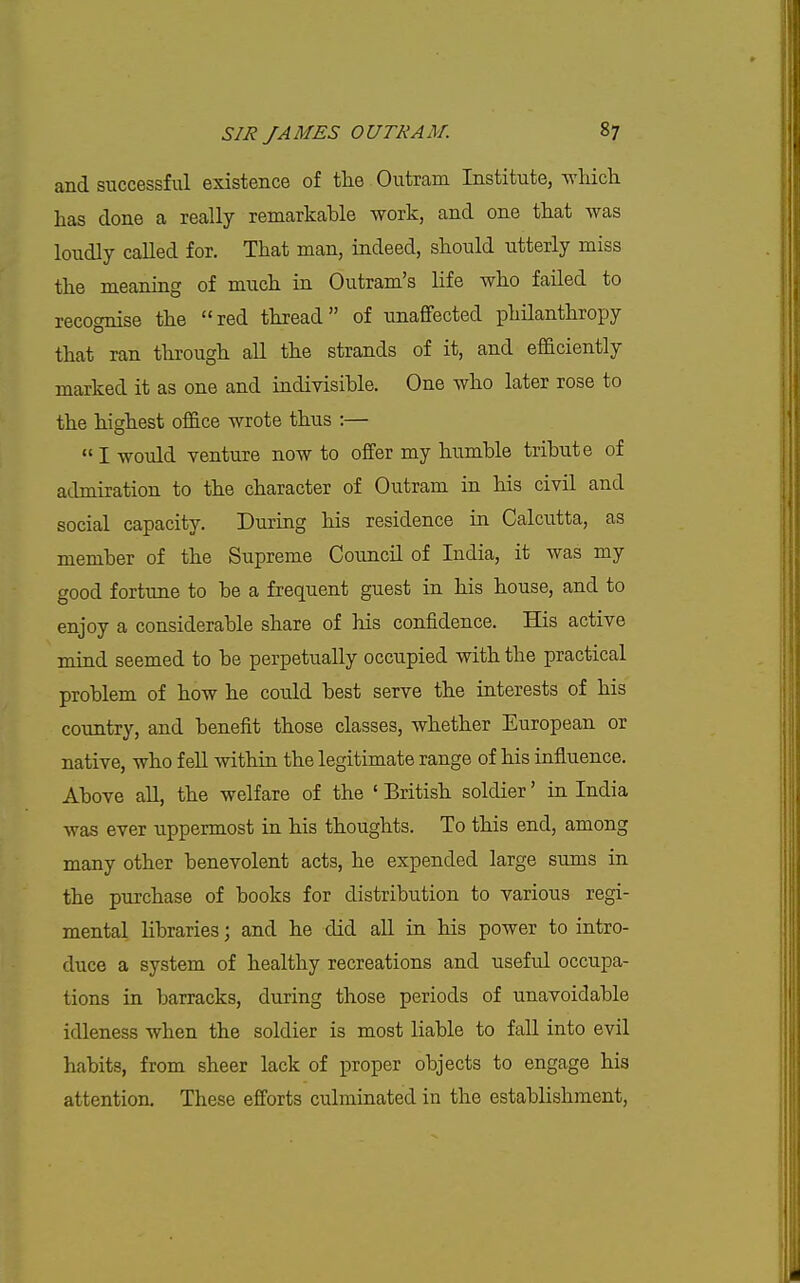 and successful existence of the Outram Institute, wHcli has done a really remarkable work, and one that was loudly called for. That man, indeed, should utterly miss the meaning of much in Outram's life who failed to recognise the red thread of unaffected philanthropy that ran through all the strands of it, and efficiently marked it as one and indivisible. One who later rose to the highest office wrote thus :—  I would venture now to offer my humble tribute of admiration to the character of Outram in his civil and social capacity. During his residence in Calcutta, as member of the Supreme Council of India, it was my good fortune to be a frequent guest in his house, and to enjoy a considerable share of his confidence. His active mind seemed to be perpetually occupied with the practical problem of how he could best serve the interests of his country, and benefit those classes, whether European or native, who fell within the legitimate range of his influence. Above aU, the welfare of the ' British soldier' in India was ever uppermost in his thoughts. To this end, among many other benevolent acts, he expended large sums in the purchase of books for distribution to various regi- mental libraries; and he did aU in his power to intro- duce a system of healthy recreations and useful occupa- tions in barracks, during those periods of unavoidable idleness when the soldier is most liable to fall into evil habits, from sheer lack of jDroper objects to engage his attention. These efforts culminated in the establishment,