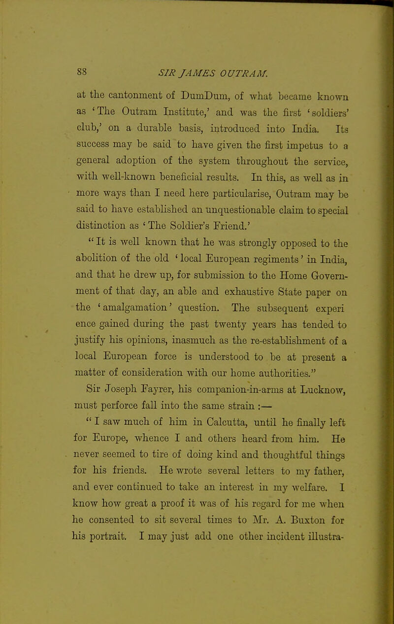 at the cantonment of DumDum, of what became known as 'The Outram Institute,' and was the first 'soldiers' club,' on a durable basis, introduced into India. Its success may be said to have given the first impetus to a general adoption of the system throughout the service, with well-known beneficial results. In this, as well as in more ways than I need here particularise, Outram may be said to have established an unquestionable claim to special distinction as 'The Soldier's Friend.'  It is well known that he was strongly opposed to the abolition of the old ' local European regiments' in India, and that he drew up, for submission to the Home Govern- ment of that day, an able and exhaustive State paper on the 'amalgamation' question. The subsequent experi ence gained during the past twenty years has tended to justify his opinions, inasmuch as the re-establishment of a local European force is understood to be at present a matter of consideration with our home authorities. Sir Joseph Eayrer, his companion-in-arms at Lucknow, must perforce fall into the same strain :—  I saw much of him in Calcutta, until he finally left for Europe, whence I and others heard from him. He never seemed to tire of doing kind and thoughtful things for his friends. He wrote several letters to my father, and ever continued to take an interest in my welfare. 1 know how great a proof it was of his regard for me when he consented to sit several times to Mr. A. Buxton for his portrait. I may just add one other incident illustra-