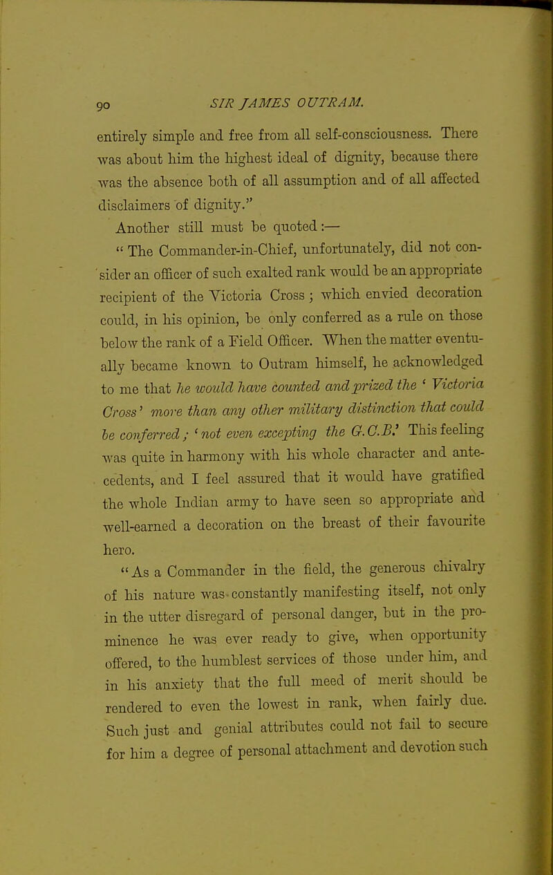entirely simple and free from all self-consciousness. There was about him the highest ideal of dignity, because there was the absence both of all assumption and of all affected disclaimers of dignity. Another still must be quoted:—  The Commander-in-Chief, unfortunately, did not con- sider an officer of such exalted rank would be an appropriate recipient of the Victoria Cross ; which envied decoration could, in his opinion, be only conferred as a rule on those below the rank of a Field Officer. When the matter eventu- ally became known to Outram himself, he acknowledged to me that lie would have counted and prized the ' Victoria Cross' more than any other military distinction that could he conferred; 'not even excepting the G.C.B.' This feeling was quite in harmony with his whole character and ante- cedents, and I feel assured that it would have gratified the whole Indian army to have seen so appropriate and well-earned a decoration on the breast of their favourite hero. As a Commander in the field, the generous chivalry of his nature was-constantly manifesting itself, not only in the utter disregard of personal danger, but in the pro- minence he was ever ready to give, when opportunity offered, to the humblest services of those under him, and in his anxiety that the full meed of merit should be rendered to even the lowest in rank, when fairly due. Such just and genial attributes could not fail to secure for him a degree of personal attachment and devotion such