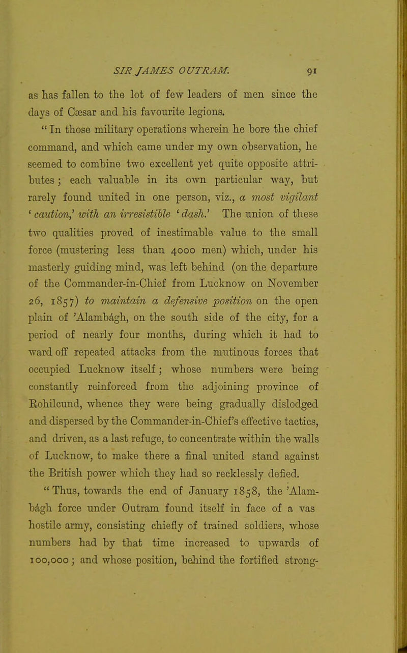 as has fallen to the lot of few leaders of men since the days of Caesar and his favourite legions.  In those military operations wherein he bore the chief command, and which came under my own observation, he seemed to combine two excellent yet quite opposite attri- butes ; each valuable in its own particular way, but rarely found united in one person, viz., a most vigilant ' caution,^ with an irresistible 'dash.' The union of these two qualities proved of inestimable value to the small force (mustering less than 4000 men) which, under his masterly guiding mind, was left behind (on the departure of the Commander-in-Chief from Lucknow on November 26, 1857) to maintain a defensive position on the open plain of 'Alambdgh, on the south side of the city, for a period of nearly four months, during which it had to ward off repeated attacks from the mutinous forces that occupied Lucknow itself; whose numbers were being constantly reinforced from the adjoining province of EohUcund, whence they were being gradually dislodged and dispersed by the Commander-in-Chief's effective tactics, and driven, as a last refuge, to concentrate within the walls of Lucknow, to make there a final united stand against the British power which they had so recklessly defied. Thus, towards the end of January 1858, the 'Alam- bAgh force under Outram found itself in face of a vas hostile army, consisting chiefly of trained soldiers, whose numbers had by that time increased to upwards of 100,000; and whose position, behind the fortified strong-