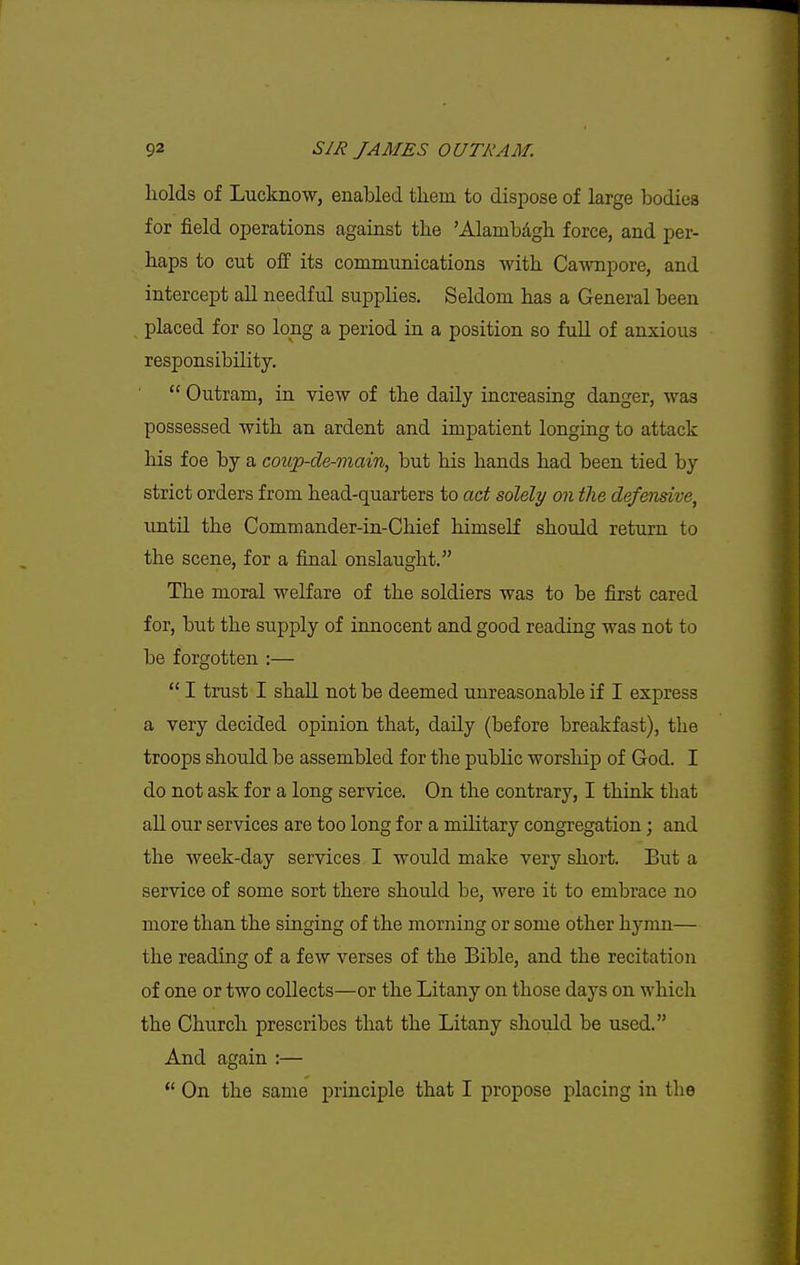 holds of Lucknow, enabled tliem to dispose of large bodies for field operations against the 'Alambdgh force, and per- haps to cut off its communications with Cawnpore, and intercept all needful supplies. Seldom has a General been placed for so long a period in a position so full of anxious responsibility.  Outram, in view of the daUy increasing danger, was possessed with an ardent and impatient longing to attack his foe by a coup-de-main, but his hands had been tied by strict orders from head-quarters to act solely on the defensive, until the Commander-in-Chief himself should return to the scene, for a final onslaught. The moral welfare of the soldiers was to be first cared for, but the supply of innocent and good reading was not to be forgotten :—  I trust I shall not be deemed unreasonable if I express a very decided opinion that, daily (before breakfast), the troops should be assembled for the public worship of God. I do not ask for a long service. On the contrary, I think that all our services are too long for a military congregation; and the week-day services I would make very short. But a service of some sort there should be, were it to embrace no more than the singing of the morning or some other hymn— the reading of a few verses of the Bible, and the recitation of one or two collects—or the Litany on those days on which the Church prescribes that the Litany should be used. And again :—  On the same principle that I propose placing in the