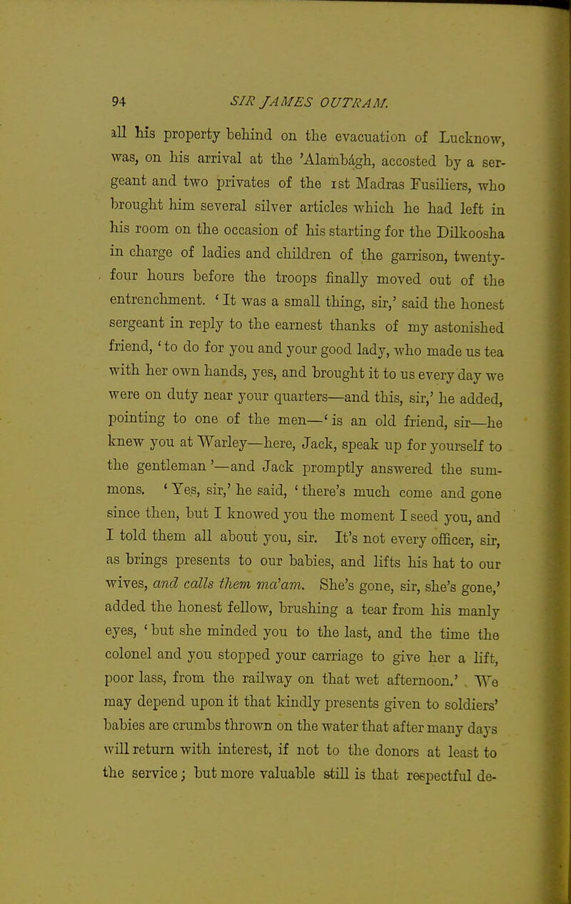 ill his property behind on the evacuation of Lucknow, was, on his arrival at the 'Alambdgh, accosted by a ser- geant and two privates of the ist Madras Fusiliers, who brought him several silver articles which he had left in his room on the occasion of his starting for the Dilkoosha in charge of ladies and children of the garrison, twenty- four hours before the troops finally moved out of the entrenchment. ' It was a small thing, sir,' said the honest sergeant in reply to the earnest thanks of my astonished friend, ' to do for you and your good lady, who made us tea with her own hands, yes, and brought it to us every day we were on duty near your quarters—and this, sir,' he added, pointing to one of the men—' is an old friend, sir—he knew you at Warley—here, Jack, speak up for yourself to the gentleman '—and Jack promptly answered the sum- mons. ' Yes, sir,' he said, ' there's much come and gone since then, but I knowed you the moment I seed you, and I told them all about you, sir. It's not every officer, sir, as brings presents to our babies, and lifts his hat to our wives, and calls them ma'am. She's gone, sir, she's gone,' added the honest fellow, brushing a tear from his manly eyes, ' but she minded you to the last, and the time the colonel and you stopped your carriage to give her a lift, poor lass, from the railway on that wet afternoon.' , We may depend upon it that kindly presents given to soldiers' babies are crumbs thrown on the water that after many days will return with interest, if not to the donors at least to the service; but more valuable still is that respectful de-