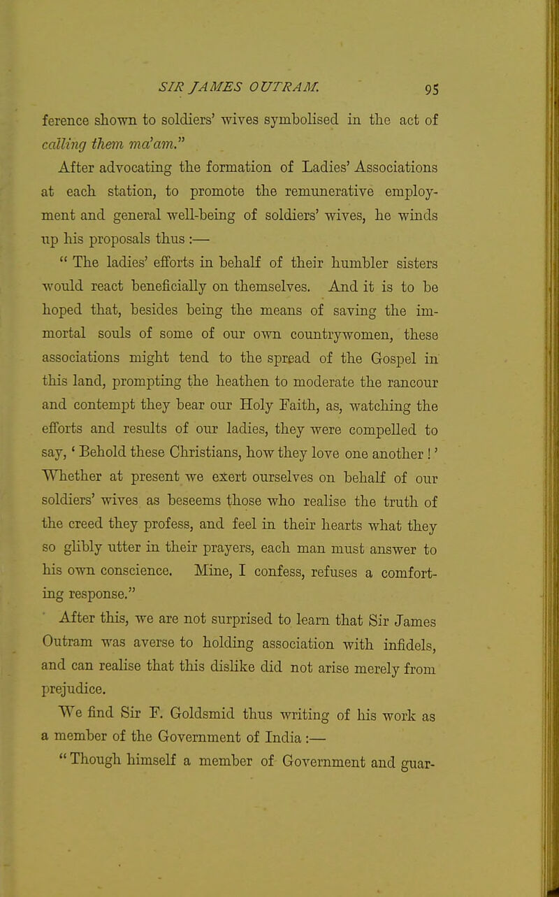 ference shown to soldiers' wives symbolised in the act of calling them ma^am After advocating the formation of Ladies' Associations at each station, to promote the remunerative employ- ment and general well-being of soldiers' wives, he winds Tip his proposals thus :—  The ladies' efforts ia behalf of their humbler sisters would react beneficially on themselves. And it is to be hoped that, besides being the means of saving the im- mortal souls of some of our own countrywomen, these associations might tend to the spread of the Gospel in this land, prompting the heathen to moderate the rancour and contempt they bear our Holy Faith, as, watching the efforts and results of our ladies, they were compelled to say, * Behold these Christians, how they love one another !' Whether at present we exert ourselves on behalf of our soldiers' wives as beseems those who realise the truth of the creed they profess, and feel in their hearts what they so gHbly utter in their prayers, each man must answer to his own conscience. Mine, I confess, refuses a comfort- ing response. After this, we are not surprised to learn that Sir James Outram was averse to holding association with infidels, and can realise that this dislike did not arise merely from prejudice. We find Sir F. Goldsmid thus writing of his work as a member of the Government of India :—  Though himself a member of Government and guar-