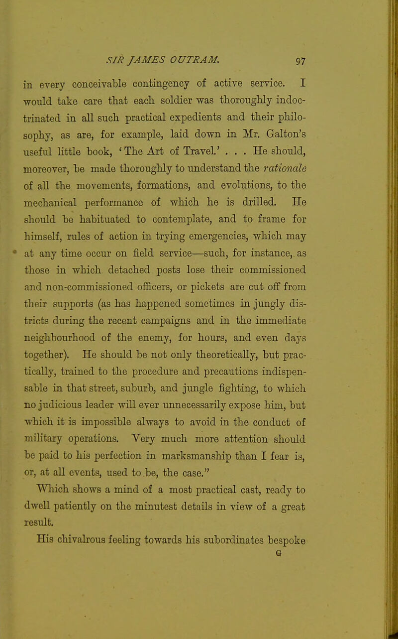 in every conceivable contingency of active service. I would take care that each soldier was thoroughly indoc- trinated in all such practical expedients and their philo- sophy, as are, for example, laid down in Mr. Galton's useful little book, 'The Art of Travel' ... He should, moreover, be made thoroughly to understand the rationale of all the movements, formations, and evolutions, to the mechanical performance of which he is drilled. He should be habituated to contemplate, and to frame for himself, rules of action in trying emergencies, which may • at any time occur on field service—such, for instance, as those in which detached posts lose their commissioned and non-commissioned officers, or pickets are cut off from their supports (as has happened sometimes in jungly dis- tricts during the recent campaigns and in the immediate neighbourhood of the enemy, for hours, and even days together). He should be not only theoretically, but prac- tically, trained to the procedure and precautions indispen- sable in that street, suburb, and jungle fighting, to which no judicious leader will ever unnecessarily expose him, but which it is impossible always to avoid in the conduct of military operations. Very much more attention should be paid to his perfection in marksmanship than I fear is, or, at aU events, used to be, the case. Which shows a mind of a most practical cast, ready to dweU patiently on the minutest details in view of a great result. His chivalrous feeling towards his subordinates bespoke