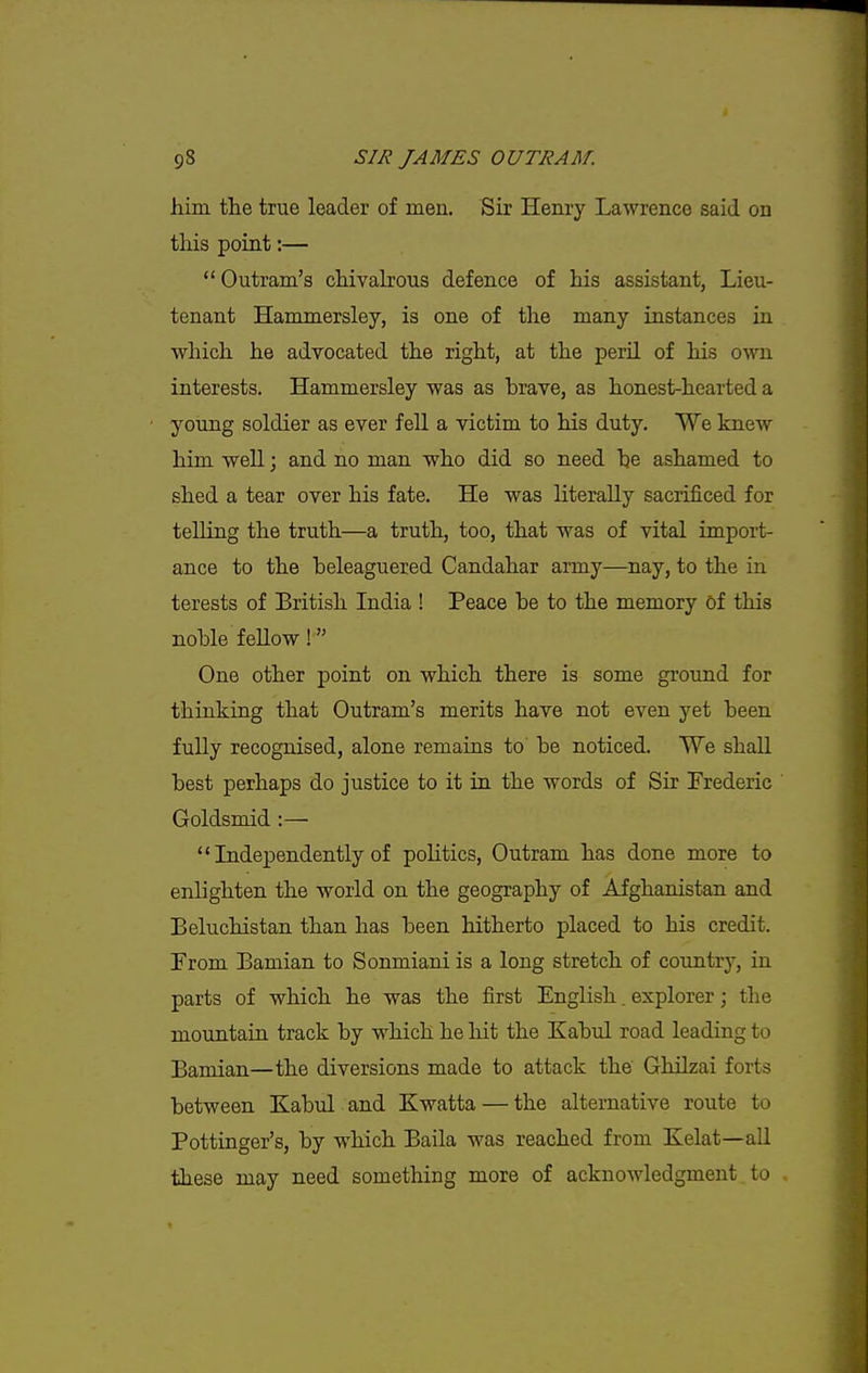him the true leader of men. Sir Henry Lawrence said on this point:—  Outram's chivalrous defence of his assistant, Lieu- tenant Hammersley, is one of the many instances in ■which he adrocated the right, at the peril of his own interests. Hammersley was as brave, as honest-hearted a young soldier as ever fell a victim to his duty. We knew him well; and no man who did so need he ashamed to shed a tear over his fate. He was literally sacrificed for telling the truth—a truth, too, that was of vital import- ance to the beleaguered Candahar army—nay, to the in terests of British India ! Peace be to the memory of this noble f eUow ! One other point on which there is some ground for thinking that Outram's merits have not even yet been fully recognised, alone remains to be noticed. We shall best perhaps do justice to it in the words of Sir Frederic Goldsmid:—■  Independently of politics, Outram has done more to enlighten the world on the geography of Afghanistan and Beluchistan than has been hitherto placed to his credit. From Bamian to Sonmiani is a long stretch of country, in parts of which he was the first English. explorer; the mountain track by which he hit the Kabul road leading to Bamian—the diversions made to attack the Ghilzai forts between Kabul and Kwatta — the alternative route to Pottinger's, by which Baila was reached from Kelat—all these may need something more of acknowledgment to