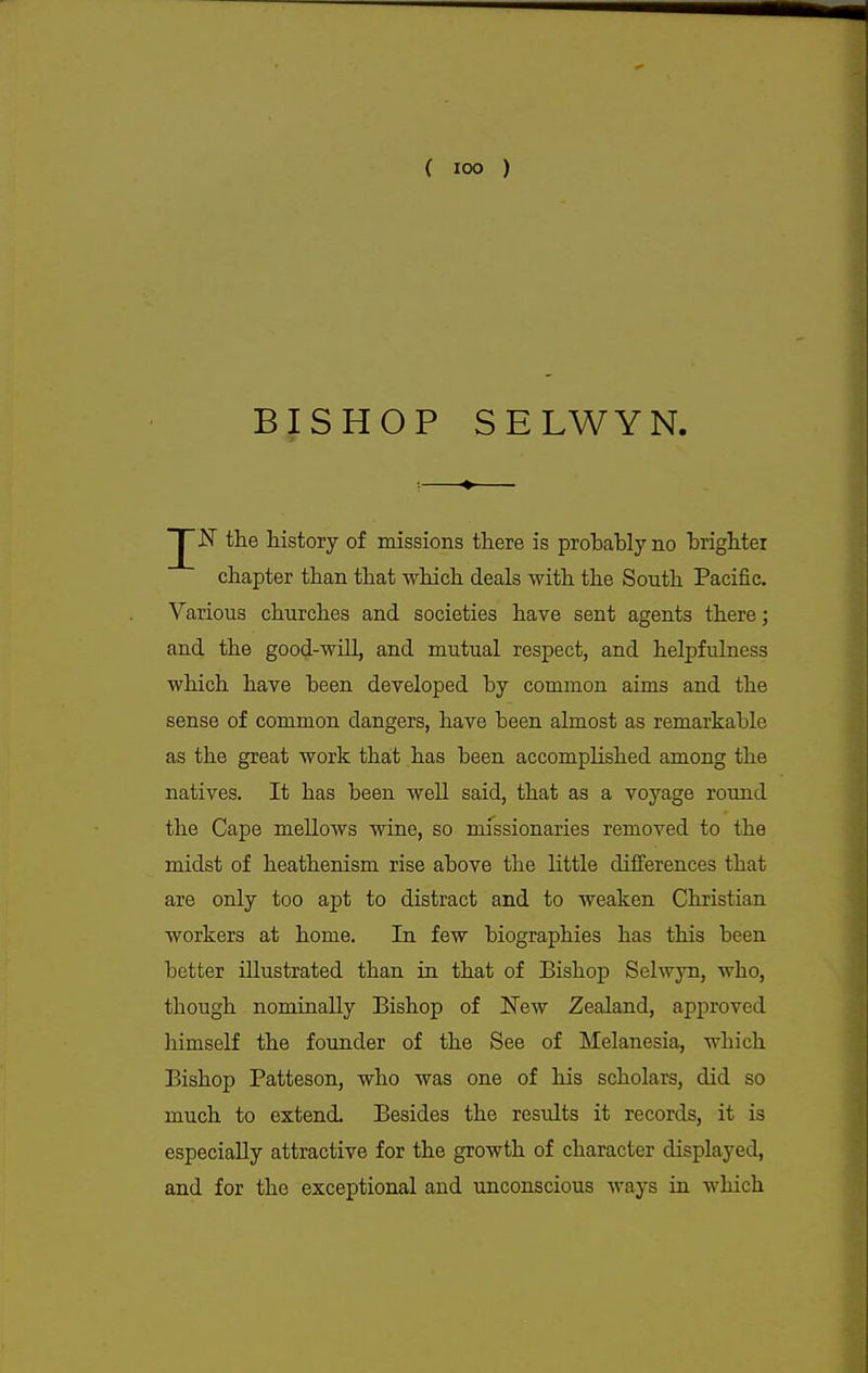 ( lOO ) BISHOP SELWYN. the history of missions there is probably no brighter chapter than that which deals with the South Pacific. Various churches and societies have sent agents there; and the good-will, and mutual respect, and helpfulness which have been developed by common aims and the sense of common dangers, have been almost as remarkable as the great work that has been accomplished among the natives. It has been well said, that as a voyage round the Cape mellows wine, so missionaries removed to the midst of heathenism rise above the little differences that are only too apt to distract and to weaken Christian workers at home. In few biographies has this been better illustrated than in that of Bishop Selwyn, who, though nominally Bishop of New Zealand, approved himself the founder of the See of Melanesia, which Bishop Patteson, who was one of his scholars, did so much to extend. Besides the results it records, it is especially attractive for the growth of character displayed, and for the exceptional and unconscious ways in which