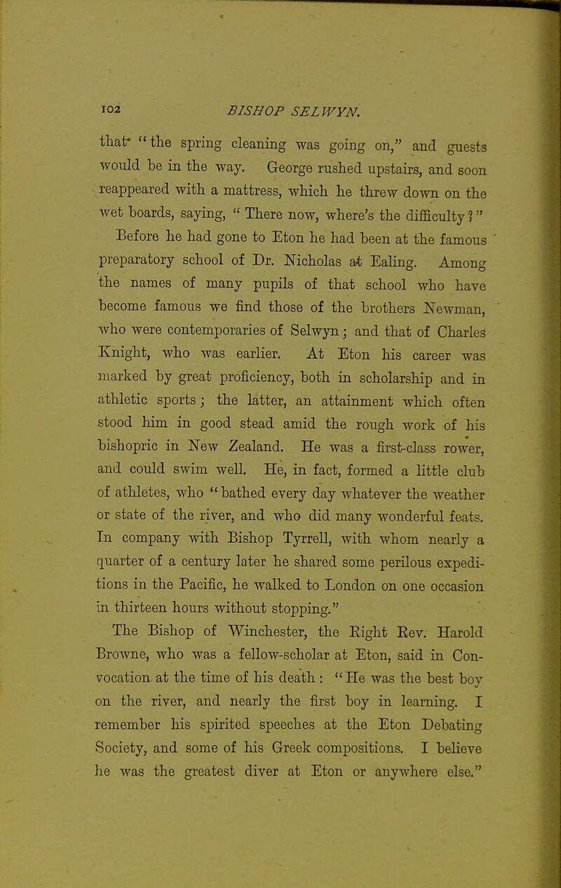 thatr the spring cleaning was going on, and guests would be in the way, George rushed upstairs, and soon reappeared with a mattress, which he threw down on the wet boards, saying,  There now, where's the difficulty ? Eefore he had gone to Eton he had been at the famous ' preparatory school of Dr. Nicholas at Ealing. Among the names of many pupils of that school who have become famous we find those of the brothers Newman, who were contemporaries of Selwyn; and that of Charles Knight, who was earlier. At Eton his career was marked by great proficiency, both in scholarship and in atliletic sports; the latter, an attainment which often stood him in good stead amid the rough work of his bishopric in New Zealand. He was a first-class rower, and could swim well. He, in fact, formed a little club of athletes, who  bathed every day whatever the weather or state of the river, and who did many wonderful feats. In company with Bishop Tyrrell, with whom nearly a quarter of a century later he shared some perilous expedi- tions in the Pacific, he walked to London on one occasion in thirteen hours without stopping. The Bishop of Winchester, the Eight Eev. Harold Browne, who was a fellow-scholar at Eton, said in Con- vocation at the time of his death :  He was the best bov on the river, and nearly the first boy in learning, I remember his spirited speeches at the Eton Debating Society, and some of his Greek compositions, I believe he was the greatest diver at Eton or anywhere else.