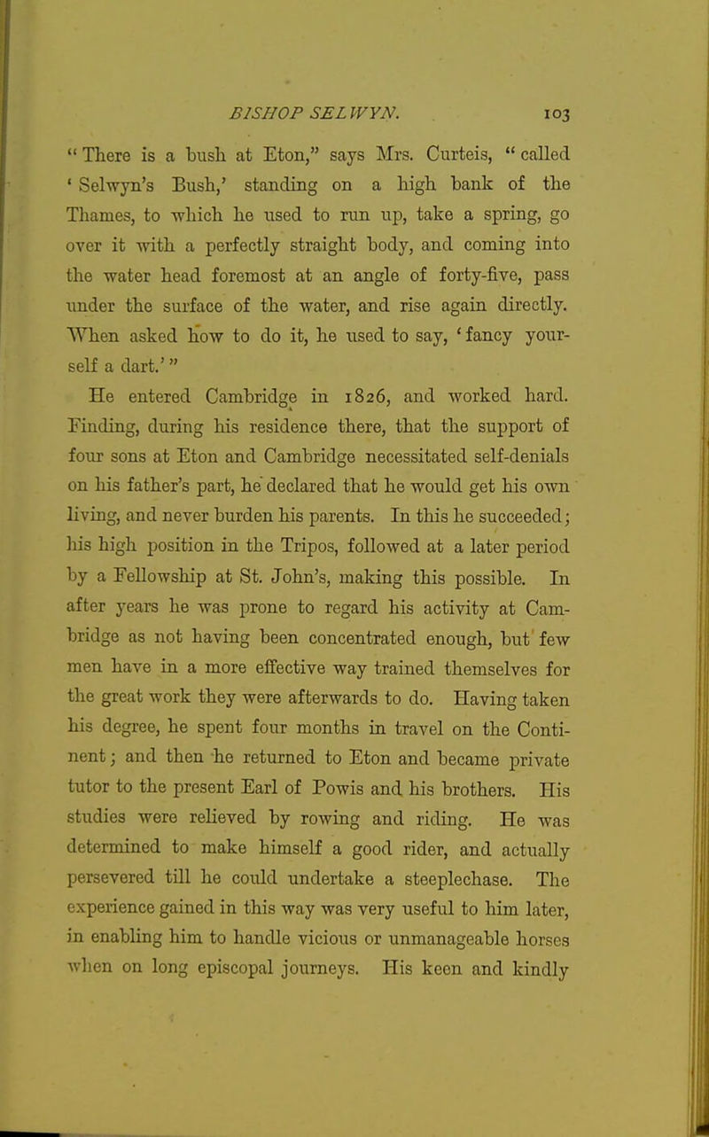  There is a bush at Eton, says Mrs. Curteis,  called ' Selwyn's Bush,' standing on a high bank of the Thames, to which he used to run up, take a spring, go over it with a perfectly straight body, and coming into the water head foremost at an angle of forty-five, pass under the surface of the water, and rise again directly. When asked how to do it, he used to say, ' fancy your- self a dart.' He entered Cambridge in 1826, and worked hard. Finding, during his residence there, that the support of four sons at Eton and Cambridge necessitated self-denials on his father's part, he declared that he would get his own living, and never burden his parents. In this he succeeded; his high position in the Tripos, followed at a later period by a Fellowship at St. John's, making this possible. In after years he was prone to regard his activity at Cam- bridge as not having been concentrated enough, but few men have in a more effective way trained themselves for the great work they were afterwards to do. Having taken his degree, he spent four months in travel on the Conti- nent ; and then he returned to Eton and became private tutor to the present Earl of Powis and his brothers. His studies were relieved by rowing and riding. He was determined to make himself a good rider, and actually persevered till he could undertake a steeplechase. The experience gained in this way was very useful to him later, in enabling him to handle vicious or unmanageable horses Avhen on long episcopal journeys. His keen and kindly