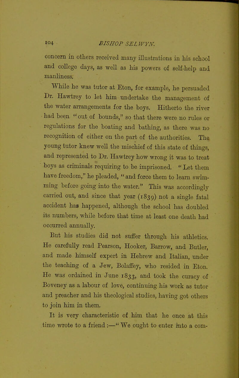 concern in others received many illustrations in his school and college days, as well as his powers of self-help and manliness. While he was tutor at Eton, for example, he persuaded Dr. Hawtrey to let him undertake the management of the water arrangements for the boys. Hitherto the river ■ had been ''out of bounds, so that there were no rules or regulations for the boating and bathing, as there was no recognition of either on the part of the authorities. The young tutor knew well the mischief of this state of things, and represented to Dr. Hawtrey how wrong it was to treat boys as criminals requiring to be imprisoned.  Let them have freedom, he pleaded, and force them to learn swim- ming before going into the water. This was accordingly carried out, and since that year (1839) not a single fatal accident has happened, although the school has doubled its numbers, while before that time at least one death had occurred annually. But his studies did not suffer through his athletics. He carefuUy read Pearson, Hooker, Barrow, and Butler, and made himself expert in Hebrew and Italian, under the teaching of a Jew, Bolaffey, who resided in Eton. He was ordained in June 1833, and took the curacy of Boveney as a labour of love, continuing his work as tutor and preacher and his theological studies, having got others to join him in them. It is very characteristic of him that he once at this time wrote to a friend :— We ought to enter into a com-