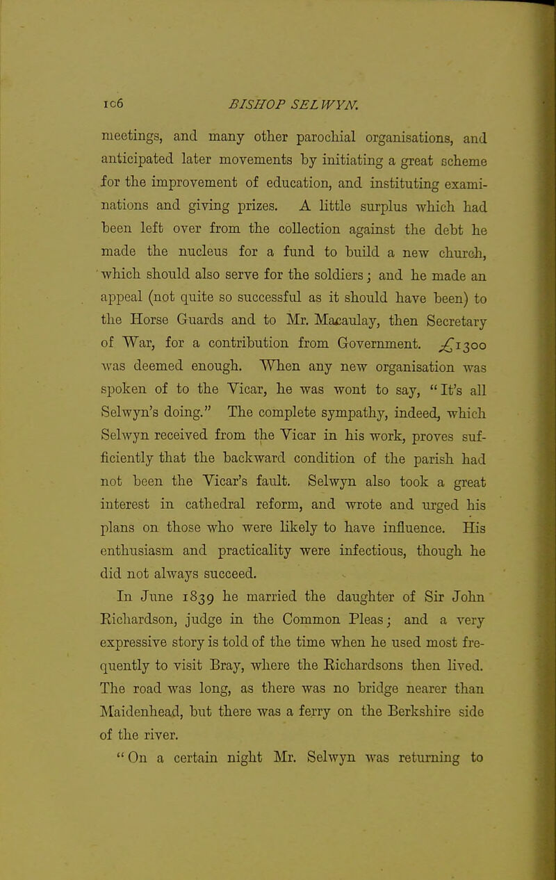 meetings, and many other parochial organisations, and anticipated later movements by initiating a great scheme for the improvement of education, and instituting exami- nations and giving prizes. A little surplus which had been left over from the collection against the debt he made the nucleus for a fund to build a new church, ■ Avhich should also serve for the soldiers \ and he made an appeal (not quite so successful as it should have been) to the Horse Guards and to Mr. Ma^aulay, then Secretary of War, for a contribution from Government. ^^1300 was deemed enough. When any new organisation was spoken of to the Vicar, he was wont to say, It's all Selwyn's doing. The complete sympathy, indeed, which Selwyn received from the Vicar in his work, proves suf- ficiently that the backward condition of the parish had not been the Vicar's fault. Selwyn also took a great interest in cathedral reform, and wrote and urged his plans on those who were likely to have influence. His enthusiasm and practicality were infectious, though he did not always succeed. In June 1839 he married the daughter of Sir John Kichardson, judge in the Common Pleas; and a very expressive story is told of the time when he used most fre- quently to visit Bray, where the Eichardsons then lived. The road was long, as there was no bridge nearer than Maidenhead, but there was a ferry on the Berkshire side of the river.  On a certain night Mr. Selwyn was returning to