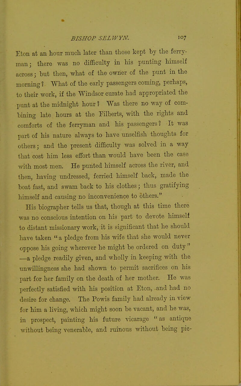 Eton at an hour much later than those kept by the ferry- man; there was no difficulty in his punting Hmself across; hut then, what of the owner of the pirnt in the morning? What of the early passengers coming, perhaps, to their work, if the Windsor curate had appropriated the pimt at the midnight hour % Was there no way of com- hining late hours at the Filberts, with the rights and comforts of the ferryman and his passengers? It was part of his nature always to have unselfish thoughts for others; and the present difficulty was solved in a way that cost him less effort than would have been the case with most men. He punted himself across the river, and then, having undressed, ferried himself back, made the boat fast, and swam back to his clothes; thus gratifying himself and causing no inconvenience to others. His biographer tells us that, though at this time there was no conscious intention on his part to devote himself to distant missionary work, it is significant that he should have taken  a pledge from his wife that she would never oppose his going wherever he might be ordered on duty  —a pledge readily given, and wholly in keeping with the unwillingness she had shown to permit sacrifices on his part for her famUy on the death of her mother. He was perfectly satisfied with his position at Eton, -and had no desire for change. The Powis family had already in vieAv for him a living, which might soon be vacant, and he was, in prospect, painting his future vicarage as antique without being venerable, and ruinous without being pic-