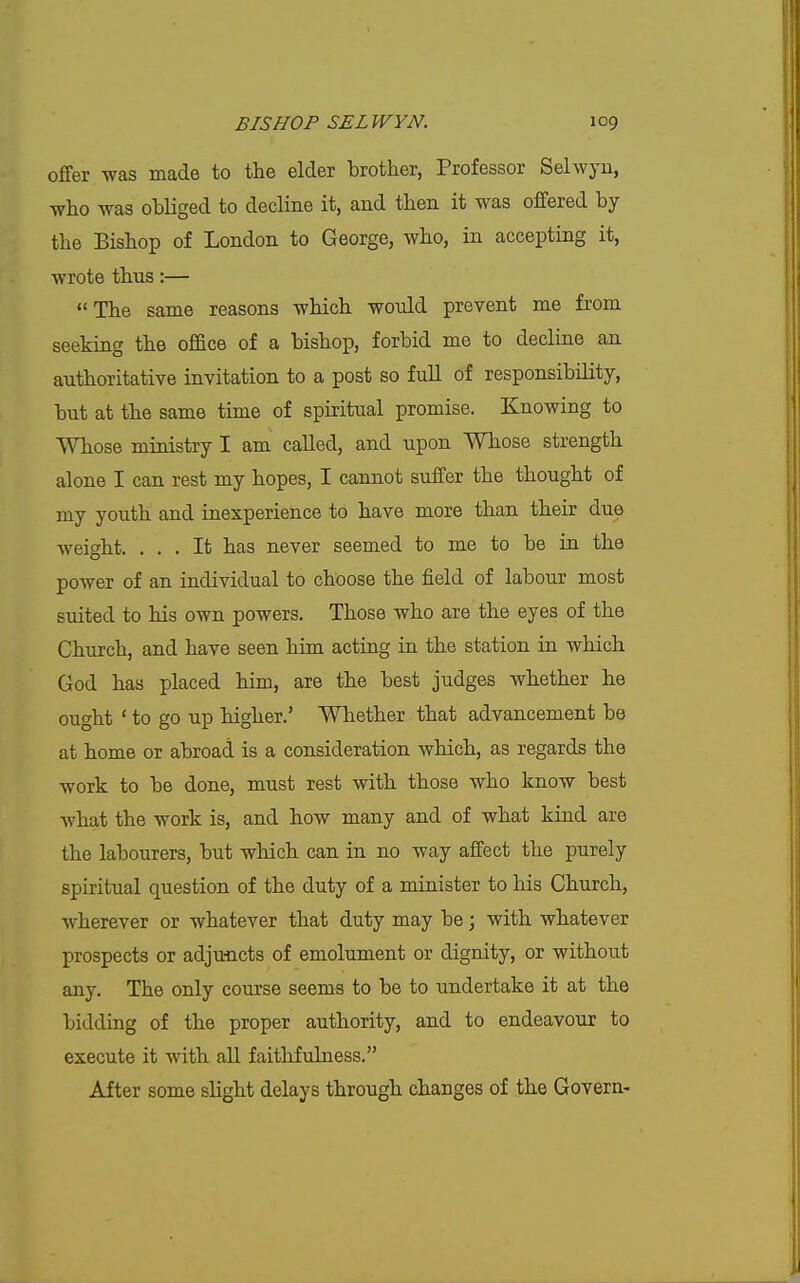 offer was made to the elder brother, Professor Selwyu, who was obliged to decline it, and then it was offered by the Bishop of London to George, who, in accepting it, wrote thus:— The same reasons which would prevent me from seeking the office of a bishop, forbid me to decline an authoritative invitation to a post so full of responsibility, but at the same time of spiritual promise. Knowing to Whose ministry I am called, and upon Whose strength alone I can rest my hopes, I cannot suffer the thought of my youth and inexperience to have more than their due weight. ... It has never seemed to me to be in the power of an individual to choose the field of labour most suited to his own powers. Those who are the eyes of the Church, and have seen him acting in the station in which God has placed him, are the best judges whether he ought ' to go up higher.' Whether that advancement be at home or abroad is a consideration which, as regards the work to be done, must rest with those who know best what the work is, and how many and of what kind are the labourers, but which can in no way affect the purely spiritual question of the duty of a minister to his Church, wherever or whatever that duty may be; with whatever prospects or adjuncts of emolument or dignity, or without any. The only course seems to be to undertake it at the bidding of the proper authority, and to endeavour to execute it with aU faithfulness. After some slight delays through changes of the Govern-