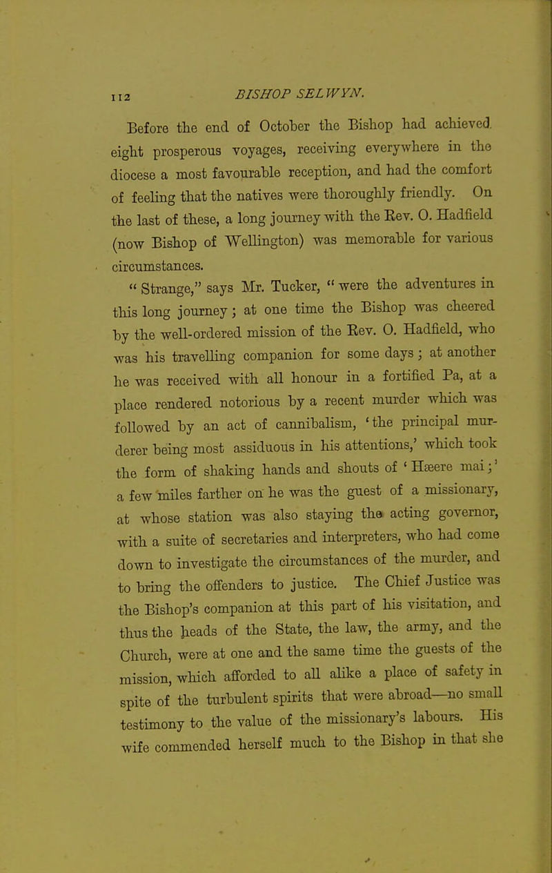Before the end of October the Bishop had achieved, eight prosperous voyages, receiving everywhere in the diocese a most favourable reception, and had the comfort of feeling that the natives were thoroughly friendly. On the last of these, a long journey with the Kev. 0. Hadfield (now Bishop of Wellington) was memorable for various circumstances.  Strange, says Mr. Tucker,  were the adventures in this long journey; at one time the Bishop was cheered by the well-ordered mission of the Eev. 0. Hadfield, who was his travelling companion for some days \ at another he was received with all honour in a fortified Pa, at a place rendered notorious by a recent murder wHch was followed by an act of cannibalism, 'the principal mur- derer being most assiduous in his attentions,' which took the form of shaking hands and shouts of ' Hseere mai;' a few miles farther on he was the guest of a missionary, at whose station was also staying th& acting governor, with a suite of secretaries and interpreters, who had come down to investigate the circumstances of the murder, and to bring the offenders to justice. The Chief Justice was the Bishop's companion at this part of his visitation, and thus the heads of the State, the law, the army, and the Church, were at one and the same time the guests of the mission, which afforded to all alike a place of safety in spite of the turbulent spirits that were abroad—no smaU testimony to the value of the missionary's labours. His wife commended herself much to the Bishop in that she