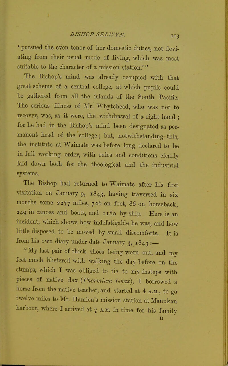 ' pursued the even tenor of her domestic duties, not devi- ating from their usual mode of living, which was most suitable to the character of a mission station.'  The Bishop's mind was already occupied with that great scheme of a central college, at which pupils could be gathered from aU the islands of the South Pacific. The serious iUness of Mr. Whytehead, who was not to recover, was, as it were, the withdrawal of a right hand ; for he had in the Bishop's mind been designated as per- manent head of the college; but, notwithstanding this, the institute at Waimate was before long declared to be in fuU working order, with rules and conditions clearly laid down both for the theological and the industrial systems. The Bishop had returned to Waimate after his first visitation on January 9, 1843, having traversed in six months some 2277 ^ules, 726 on foot, 86 on horseback, 249 in canoes and boats, and 1180 by ship. Here is an incident, which shows how indefatigable he was, and how little disposed to be moved by smaU discomforts. It is from his own diary under date January 3, 1843 '•  My last pair of thick shoes being worn out, and my feet much blistered with walking the day before on the stumps, which I was obliged to tie to my insteps with pieces of native flax {Phormium tenax), I borrowed a horse from the native teacher, and started at 4 a.m., to go twelve miles to Mr. Hamlen's mission station at Manukan harbour, where I arrived at 7 a.m. in time for his family u