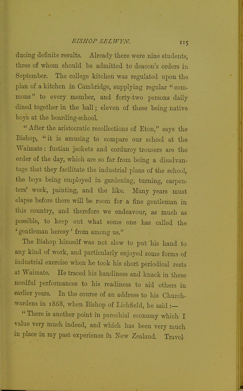 ducing definite results. Already there were nine students, three of whom should be admitted to deacon's orders in September. The college kitchen was regulated upon the plan of a kitchen in Cambridge, supplying regular  com- mons to every member, and forty-two persons daily dined together in the hall; eleven of these being native boys at the boarding-school.  After the aristocratic recollections of Eton, says the Bishop, it is amusing to compare our school at the Waimate: fustian jackets and corduroy trousers are the order of the day, which are so far from being a disadvan- tage that they facilitate the industrial plans of the school, the boys being employed in gardening, turning, carpen- ters' work, painting, and the like. Many years must elapse before there will be room for a fine gentleman in tills country, and therefore we endeavour, as much as possible, to keep out what some one has called the * gentleman heresy' from among us. The Bishop himself was not slow to put his hand to any kind of work, and particidarly enjoyed some forms of industrial exercise when he took his short periodical rests at Waimate. He traced his handiness and knack in these needful performances to his readiness to aid others in earher years. In the course of an address to his Chui-ch- wardens in 1868, when Bishop of Lichfield, he said :—  There is another point in parochial economy which I value very much indeed, and which has been very much in place in my past experience in New Zealand. Travel-