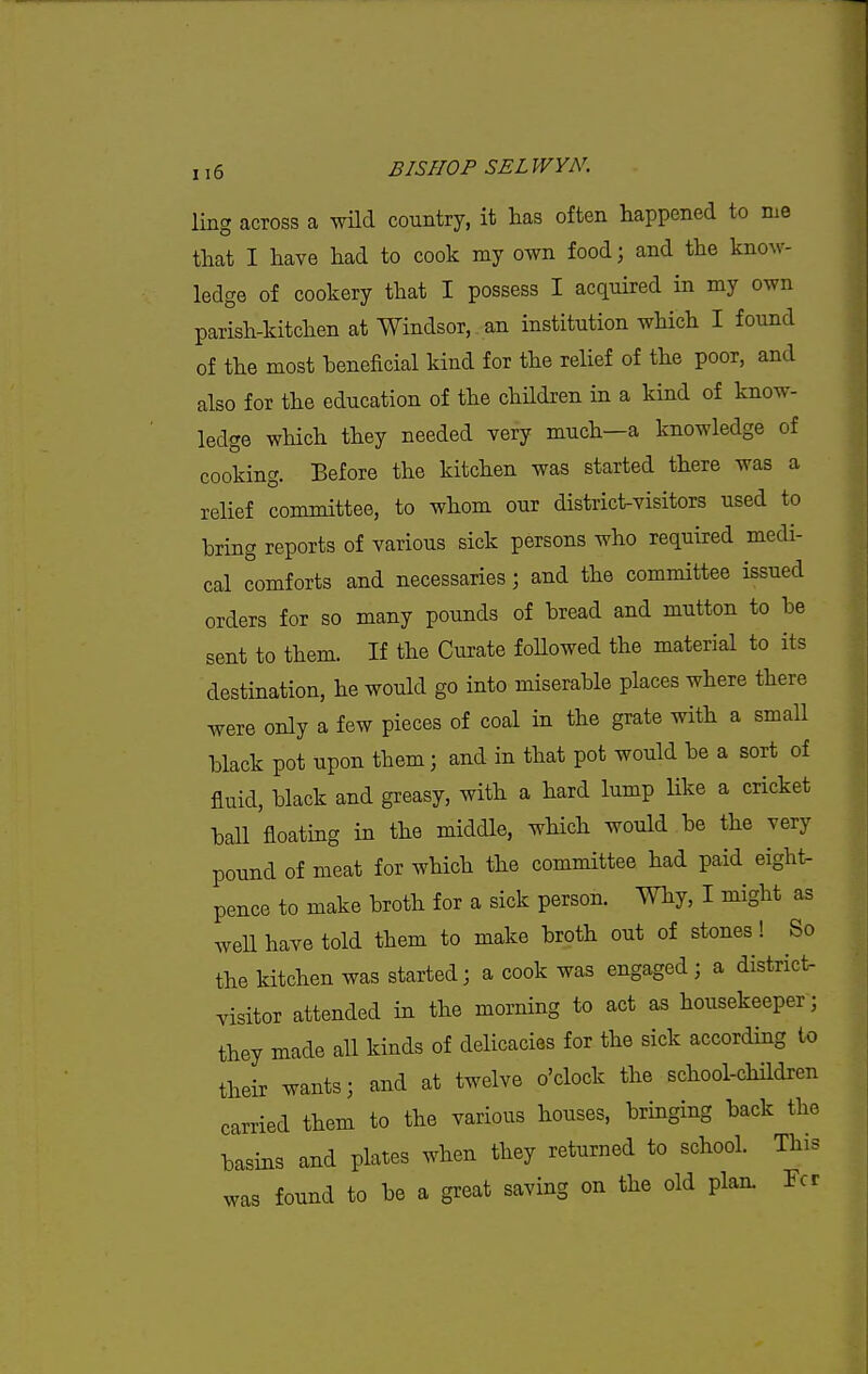 ling across a wHd country, it has often happened to me that I have had to cook my own food; and the know- ledge of cookery that I possess I acquired in my own parish-kitchen at Windsor, an institution which I found of the most beneficial kind for the relief of the poor, and also for the education of the children in a kind of know- ledge which they needed very much—a knowledge of cooking. Before the kitchen was started there was a relief committee, to whom our district-visitors used to bring reports of various sick persons who required medi- cal comforts and necessaries; and the committee issued orders for so many pounds of bread and mutton to be sent to them. If the Curate foUowed the material to its destination, he would go into miserable places where there were only a few pieces of coal in the grate with a small black pot upon them; and in that pot would be a sort of fluid, black and greasy, with a hard lump like a cricket ball floating in the middle, which would be the very pound of meat for which the committee had paid eight- pence to make broth for a sick person. Why, I might as well have told them to make broth out of stones! So the kitchen was started; a cook was engaged ; a district- visitor attended in the morning to act as housekeeper; they made all kinds of delicacies for the sick according to their wants; and at twelve o'clock the school-children carried them to the various houses, bringing back the basins and plates when they returned to school. This was found to be a great saving on the old plan. Fcr