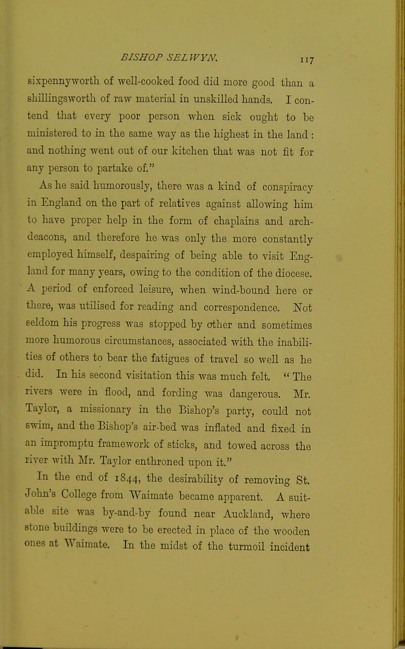 sixpenny worth of well-cooked food did more good than a shillingsworth of raw material in unskilled hands. I con- tend that every poor person when sick ought to be ministered to in the same way as the highest in the land: and nothing went out of our kitchen that was not fit for any person to partake of. As he said humorously, there was a kind of conspiracy in England on the part of relatives against allowing him to have proper help in the form of chaplains and arch- deacons, and therefore he was only the more constantly employed himself, despairing of being able to visit Eng- land for many years, owing to the condition of the diocese. A period of enforced leisure, when wind-bound here or there, was utilised for reading and correspondence. JSTot seldom his progress was stopped by other and sometimes more humorous circumstances, associated with the inabili- ties of others to bear the fatigues of travel so well as he did. In his second visitation this was much felt.  The rivers were in flood, and fording was dangerous. Mr. Taylor, a missionary in the Bishop's party, could not swim, and the Bishop's air-bed was inflated and fixed in an impromptu framework of sticks, and towed across the river with Mr. Taylor enthroned upon it. In the end of 1844, the desirability of removing St. John's College from Waimate became apparent. A suit- able site was by-and-by found near Auckland, where stone buildings were to be erected in place of the wooden ones at VVaimate. In the midst of the turmoil incident