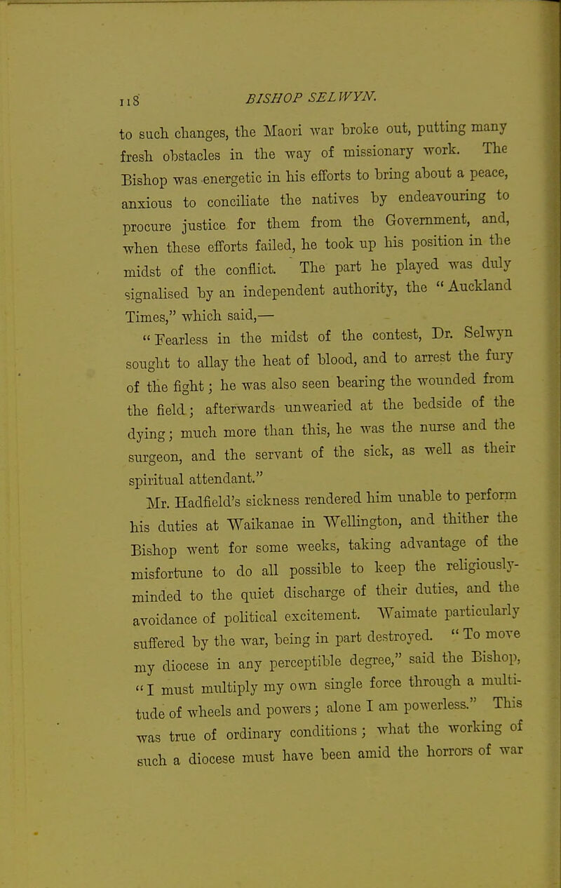 to such changes, the Maori war broke out, putting many fresh obstacles in the way of missionary work. The Bishop was .energetic in his efforts to bring about a peace, anxious to concihate the natives by endeavouring to procure justice for them from the Government, and, when these efforts failed, he took up Ms position in the midst of the conflict.  The part he played was duly signaHsed by an independent authority, the  Auckland Times, which said,— Fearless in the midst of the contest, Dr. Selwyn sought to aUay the heat of blood, and to arrest the fury of the fight; he was also seen bearing the wounded from the field; afterwards unwearied at the bedside of the dying; much more than this, he was the nurse and the surgeon, and the servant of the sick, as well as their spiritual attendant. Mr. Hadfield's sickness rendered him unable to perform his duties at Waikanae in Wellington, and thither the Bishop went for some weeks, taking advantage of the misfortiTue to do all possible to keep the rehgiously- minded to the quiet discharge of their duties, and the avoidance of poHtical excitement. Waimate particularly suffered by the war, being in part destroyed.  To move my diocese in any perceptible degree, said the Bishop, I must midtiply my osnti single force through a multi- tude of wheels and powers; alone I am powerless. This was true of ordinary conditions; what the working of such a diocese must have been amid the horrors of war