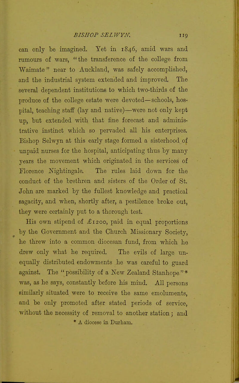 can only be imagined. Yet in 1846, amid wars and rumours of wars, the transference of the college from Waimate  near to Auckland, was safely accomplished, and the industrial system extended and improved. The several dependent institutions to which two-thirds of the produce of the college estate were devoted—schools, hos- pital, teaching staff (lay and native)—were not only kept up, but extended with that fine forecast and adminis- trative instinct which so pervaded all his enterprises. Bishop Selwyn at this early stage formed a sisterhood of unpaid nurses for the hospital, anticipating thus by many years the movement which originated in the services of Florence Nightingale. The rules laid down for the conduct of the brethren and sisters of the Order of St. John are marked by the fullest knowledge and practical sagacity, and when, shortly after, a pestilence broke out, they were certainly put to a thorough test. His own stipend of £1200, paid in equal proportions by the Government and the Church Missionary Society, he threw into a common diocesan fund, from which he drew only what he required. The evils of large un- equally distributed endowments he was carefxd to guard against. The  possibility of a New Zealand Stanhope  * was, as he says, constantly before his mind. All persons similarly situated were to receive the same emoluments, and be only promoted after stated periods of service, without the necessity of removal to another station; and * A diocese in Durham.