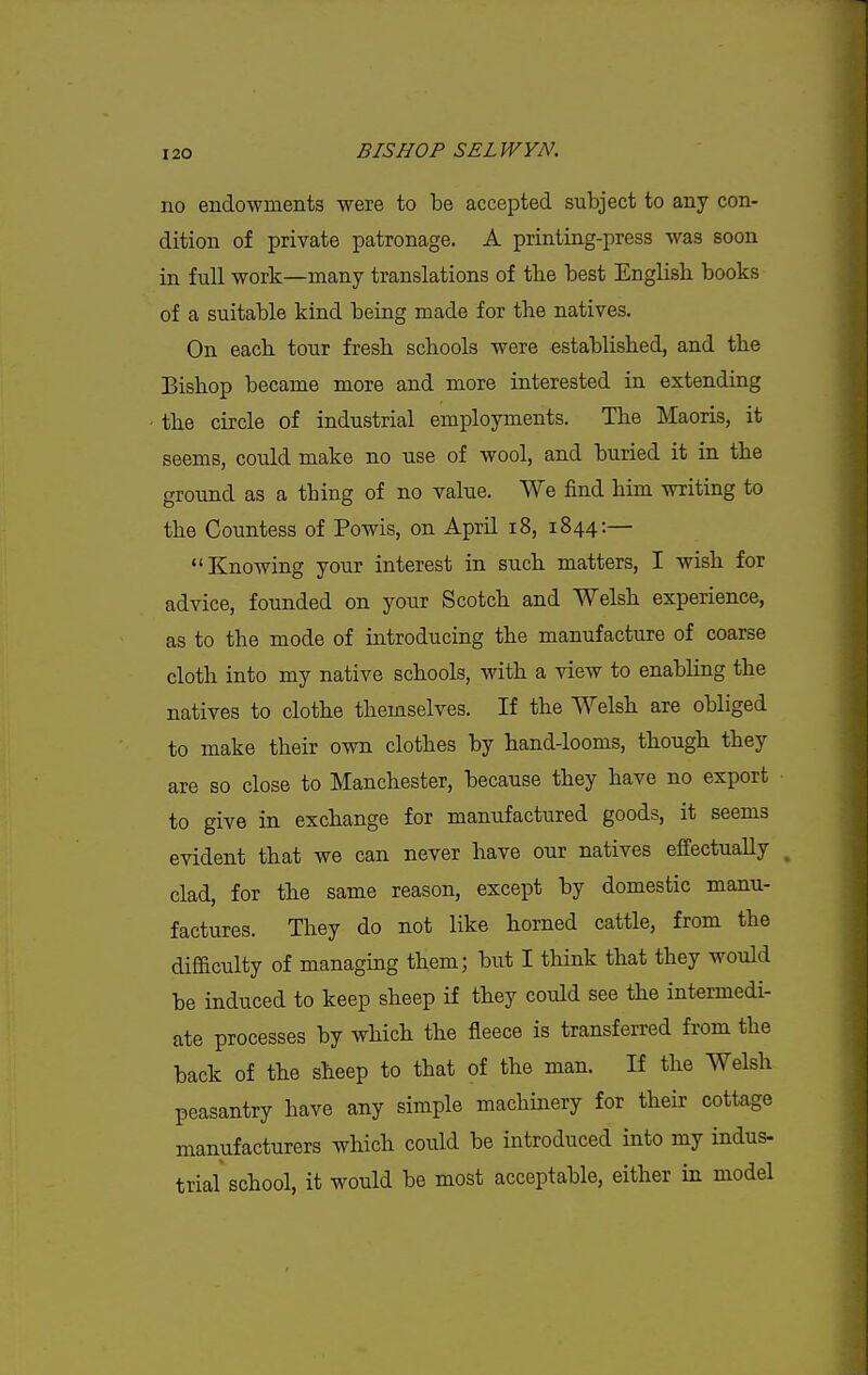 no endowments were to be accepted subject to any con- dition of private patronage. A printing-press was soon in full work—many translations of tlie best English books of a suitable kind being made for the natives. On each tour fresh schools were established, and the Bishop became more and more interested in extending the circle of industrial employments. The Maoris, it seems, could make no use of wool, and buried it in the ground as a thing of no value. We find him writing to the Countess of Powis, on April i8, 1844:— Knowing your interest in such matters, I wish for advice, founded on your Scotch and Welsh experience, as to the mode of introducing the manufacture of coarse cloth into my native schools, with a view to enabhng the natives to clothe themselves. If the Welsh are obliged to make their own clothes by hand-looms, though they are so close to Manchester, because they have no export to give in exchange for manufactured goods, it seems evident that we can never have our natives effectually ^ clad, for the same reason, except by domestic manu- factures. They do not like horned cattle, from the difficulty of managing them; but I think that they would be induced to keep sheep if they could see the intermedi- ate processes by which the fleece is transferred from the back of the sheep to that of the man. If the Welsh peasantry have any simple machinery for their cottage manufacturers which could be introduced into my indus- trial school, it would be most acceptable, either in model