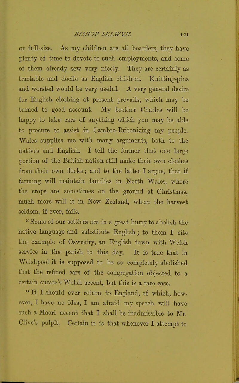 or full-size. As my cliildren are aU boarders, they have plenty of time to devote to such employments, and some of them already sew very nicely. They are certainly as tractable and docile as EngHsh children. Knitting-pins and worsted would be very useful. A very general desh'e for English clothing at present prevails, which may be turned to good account. My brother Charles will be happy to take care of anything which you may be able to procure to assist in Cambro-Britonizing my people. Wales supplies me with many arguments, both to the natives and English. I tell the former that one large portion of the British nation still make their own clothes from their own flocks; and to the latter I argue, that if farming will maintain families in ITorth Wales, where the crops are sometimes on the ground at Christmas, much more wiU it in New Zealand, where the harvest seldom, if ever, fails.  Some of our settlers are in a great hurry to abolish the native language and substitute English; to them I cite the example of Oswestry, an English town with Welsh service in the parish to this day. It is true that in Welshpool it is supposed to be so completely abolished that the refined ears of the congregation objected to a certain curate's Welsh accent, but this is a rare case.  If I should ever return to England, of which, how- ever, I have no idea, I am afraid my speech will have such a Maori accent that I shall be inadmissible to Mr. Clive's pulpit. Certain it is that whenever I attempt to