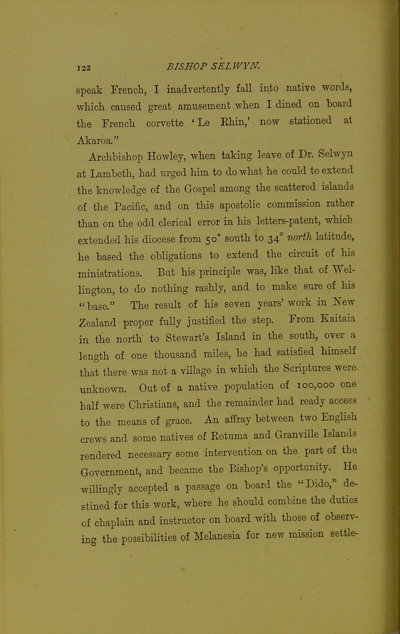 speak French, I inadvertently fall into native words, wliicli caused great amusement when I dined on board the French corvette 'Le Ehin,' now stationed at Akaroa. Archbishop HoAvley, when taking leave of Dr. Selwyn at Lambeth, had urged him to do what he could to extend the knowledge of the Gospel among the scattered islands of the Pacific, and on this apostolic commission rather than on the odd clerical error in his letters-patent, which extended his diocese from 50° south to 34° nortli latitude, he based the obligations to extend the circuit of his ministrations. But his principle was, like that of Wel- Hngton, to do nothing rashly, and to make sure of his  base. The result of his seven years' work in New Zealand proper fully justified the step. From Kaitaia in the north to Stewart's Island in the south, over a length of one thousand miles, he had satisfied himself that there was not a village in which the Scriptures were, unknown. Out of a native population of 100,000 one half were Christians, and the remainder had ready access to the means of grace. An affray between two Enghsh crews and some natives of Kotuma and Granville Islands rendered necessary some intervention on the part of the Government, and became the Bishop's opportunity. He wiUingly accepted a passage on board the Dido, de- stined for this work, where he should combine the duties of chaplain and instructor on board with those of observ- ing the possibilities of Melanesia for new mission settle-