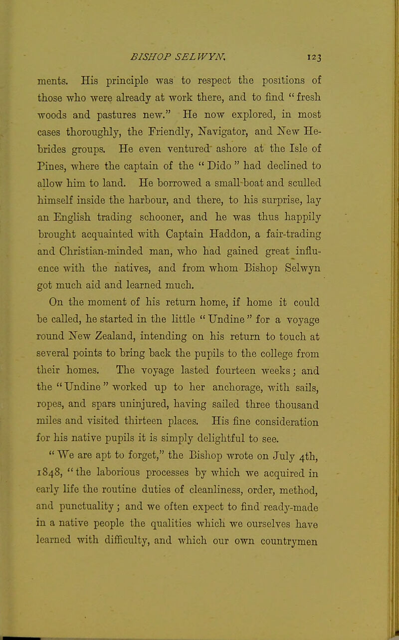ments. His principle was to respect the positions of those who were already at work there, and to find  fresh woods and pastures new. He now explored, in most cases thoroughly, the Friendly, JSTavigator, and New He- brides groups. He even ventured' ashore at the Isle of Pines, where the captain of the  Dido  had declined to allow him to land. He borrowed a smaU-boat and sculled himself inside the harbour, and there, to his surprise, lay an English trading schooner, and he was thus happily brought acquainted with Captain Haddon, a fair-trading and Christian-minded man, who had gained great influ- ence with the natives, and from whom Bishop Selwyn got much aid and learned much. On the moment of his return home, if home it could be called, he started in the little  Undine  for a voyage round New Zealand, intending on his return to touch at several points to bring back the pupils to the college from their homes. The voyage lasted fourteen weeks; and the  Undine  worked up to her anchorage, with sails, ropes, and spars uninjured, having sailed three thousand miles and visited thirteen places. His fine consideration for his native pupils it is simply delightful to see.  VYe are apt to forget, the Bisliop wrote on July 4th, 1848, the laborious processes by which we acquired in early life the routine duties of cleanliness, order, method, and punctuality; and we often expect to find ready-made in a native people the qualities which we ourselves have learned with difficulty, and which our own countrymen