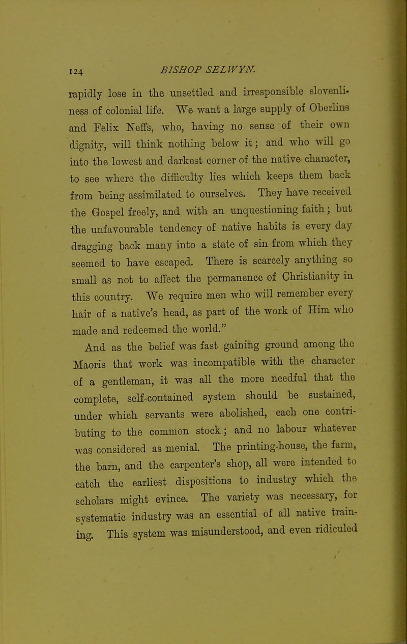 rapidly lose in the unsettled and irresponsible slovenli- ness of colonial life. We want a large supply of Oberlins and Felix Neffs, who, having no sense of their own dignity, will think nothing below it; and who will go into the lowest and darkest corner of the native character, to see where the difficulty lies which keeps them back from being assimilated to ourselves. They have received the Gospel freely, and with an unquestioning faith; but the unfavourable tendency of native habits is every day dragging back many into a state of sin from which they seemed to have escaped. There is scarcely anything so small as not to affect the permanence of Christianity in this country. We require men who will remember every hair of a native's head, as part of the work of Him who made and redeemed the world. And as the belief was fast gaining ground among the Maoris that work was incompatible with the character of a gentleman, it was all the more needful that the complete, self-contained system should be sustained, under which servants were abolished, each one contri- buting to the common stock j and no labour whatever was considered as menial The printing-house, the farm, the barn, and the carpenter's shop, aU were intended to catch the earliest dispositions to industry which the scholars might evince. The variety was necessary, for systematic industry was an essential of aU native train- ing. This system was misunderstood, and even ridiculed