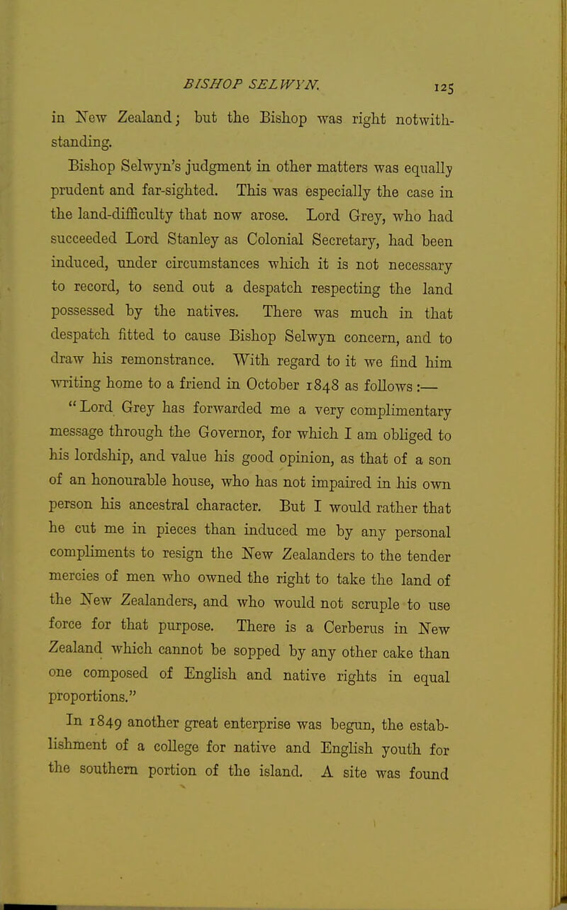 in !New Zealand j but the Bishop was right notwith- standing. Bishop Selwyn's judgment in other matters was equally prudent and far-sighted. This was especially the case in the land-difficulty that now arose. Lord Grey, who had succeeded Lord Stanley as Colonial Secretary, had been induced, under circumstances which it is not necessary to record, to send out a despatch respecting the land possessed by the natives. There was much in that despatch fitted to cause Bishop Selwyn concern, and to draw his remonstrance. With regard to it we find him writing home to a friend in October 1848 as foUows :—  Lord Grey has forwarded me a very complimentary message through the Governor, for which I am obliged to his lordship, and value his good opinion, as that of a son of an honourable house, who has not impaired in his own person his ancestral character. But I would rather that he cut me in pieces than induced me by any personal compliments to resign the New Zealanders to the tender mercies of men who owned the right to take the land of the New Zealanders, and who would not scruple to use force for that purpose. There is a Cerberus in New Zealand which cannot be sopped by any other cake than one composed of English and native rights in equal proportions. In 1849 another great enterprise was begun, the estab- lishment of a college for native and English youth for the southern portion of the island. A site was found