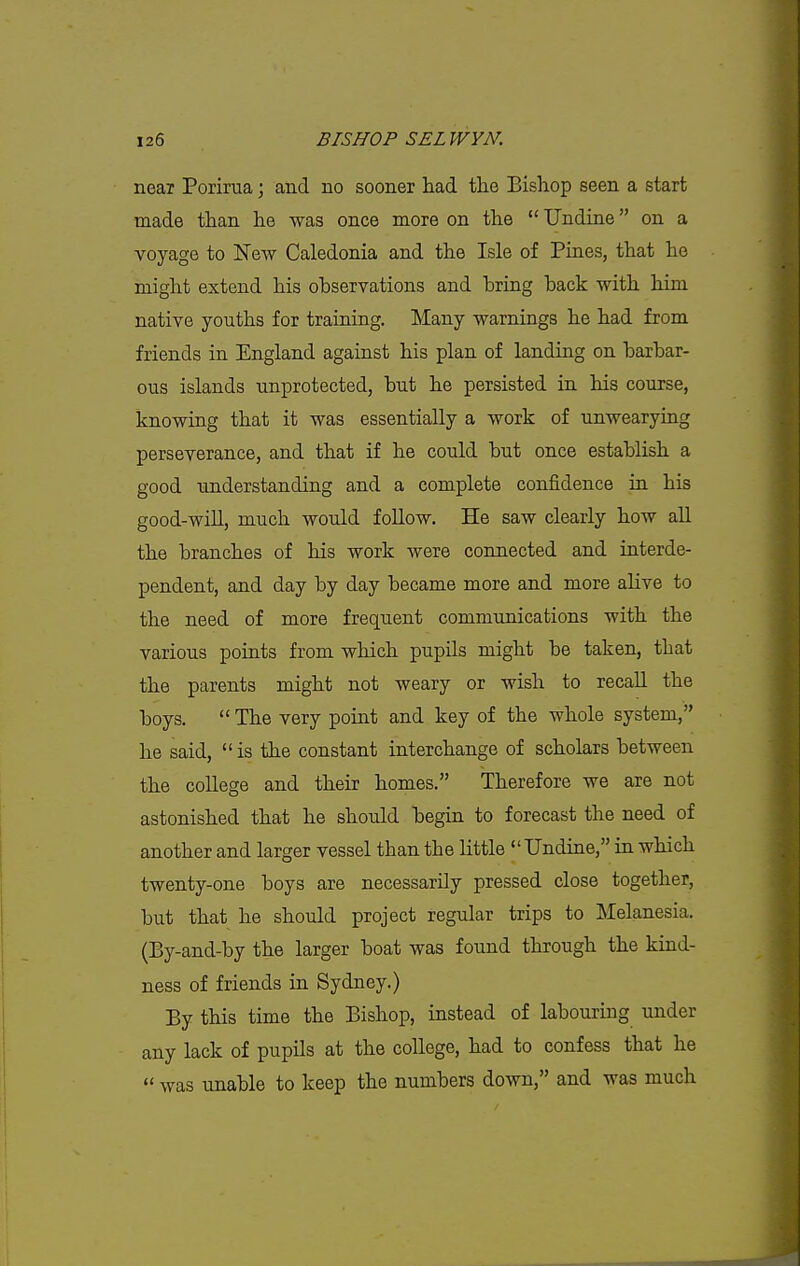 neax Porirua; and no sooner had the Bishop seen a start made than he was once more on the  Undine on a voyage to Kew Caledonia and the Isle of Pines, that he might extend his observations and bring back with him native youths for training. Many warnings he had from friends in England against his plan of landing on barbar- ous islands unprotected, but he persisted in his course, knowing that it was essentially a work of unwearying perseverance, and that if he could but once establish a good understanding and a complete confidence in his good-will, much would follow. He saw clearly how all the branches of his work were connected and interde- pendent, and day by day became more and more alive to the need of more frequent communications with the various points from which pupils might be taken, that the parents might not weary or wish to recall the boys.  The very point and key of the whole system, he said, is the constant interchange of scholars between the college and their homes. Therefore we are not astonished that he should begin to forecast the need of another and larger vessel than the little  Undine, in which twenty-one boys are necessarily pressed close together, but that he should project regular trips to Melanesia. (By-and-by the larger boat was found through the kind- ness of friends in Sydney.) By this time the Bishop, instead of labouring under any lack of pupils at the college, had to confess that he  was unable to keep the numbers down, and was much