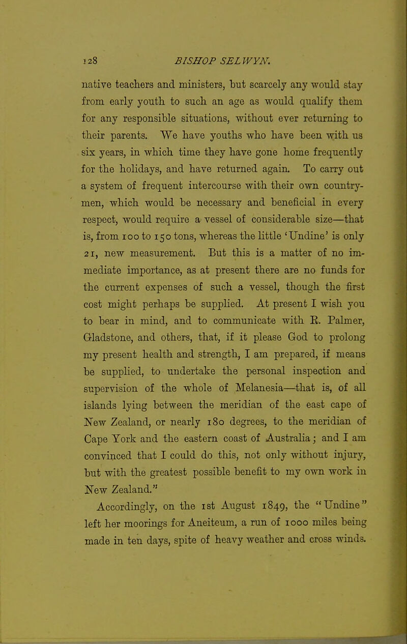 native teachers and ministers, but scarcely any would stay from early youth to such an age as would qualify them for any responsible situations, without ever returning to their parents. We have youths who have been with us six years, in which time they have gone home frequently for the holidays, and have returned again. To carry out a system of frequent intercourse with their own country- men, which would be necessary and beneficial in every respect, would require a vessel of considerable size—that is, from loo to 150 tons, whereas the little 'Undine' is only 21, new measurement. But this is a matter of no im- mediate importance, as at present there are no funds for the current expenses of such a vessel, though the first cost might perhaps be supplied. At present I wish you to bear in mind, and to communicate with E. Palmer, Gladstone, and others, that, if it please God to prolong my present health and strength, I am prepared, if means be supplied, to undertake the personal inspection and supervision of the whole of Melanesia—^that is, of all islands lying between the meridian of the east cape of New Zealand, or nearly 180 degrees, to the meridian of Cape York and the eastern coast of Australia; and I am convinced that I could do this, not only without injury, but with the greatest possible benefit to my own work in New Zealand. Accordingly, on the ist August 1849, the Undine left her moorings for Aneiteum, a run of 1000 miles being made in ten days, spite of heavy weather and cross winds.