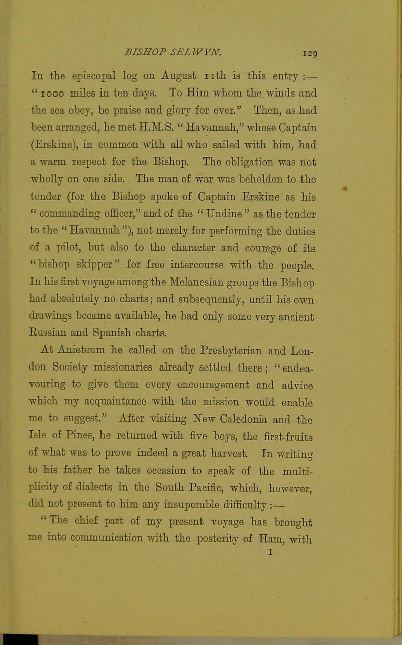 In the episcopal log on August iith is this entry:—  1000 miles in ten days. To Him whom the winds and the sea obey, he praise and glory for ever. Then, as had been arranged, he met H.M.S.  Havannah, whose Captain (Erskine), in common with all who sailed with him, had a warm respect for the Bishop. The obligation was not wholly on one side. The man of war was beholden to the tender (for the Bishop spoke of Captain Erskine' as his  commanding officer, and of the  Undine  as the tender to the  Havannah ), not merely for performing the duties of a pilot, but also to the character and courage of its bishop skipper for free intercourse with the people. In his first voyage among the Melanesian groups the Bishop had absolutely no charts; and subsequently, until his own drawings became available, he had only some very ancient Russian and Spanish charts. At Anieteum he called on the Presbyterian and Lon- don Society missionaries already settled there; endea- vouring to give them every encouragement and advice which my acquaintance with the mission would enable me to suggest. After visiting New Caledonia and the Isle of Pines, he returned with five boys, the first-fruits of what was to prove indeed a great harvest. In writing to his father he takes occasion to speak of the multi- pheity of dialects in the South Pacific, which, however, did not present to him any insuperable difficulty :— The chief part of my present voyage has brought me into communication with the posterity of Ham, with