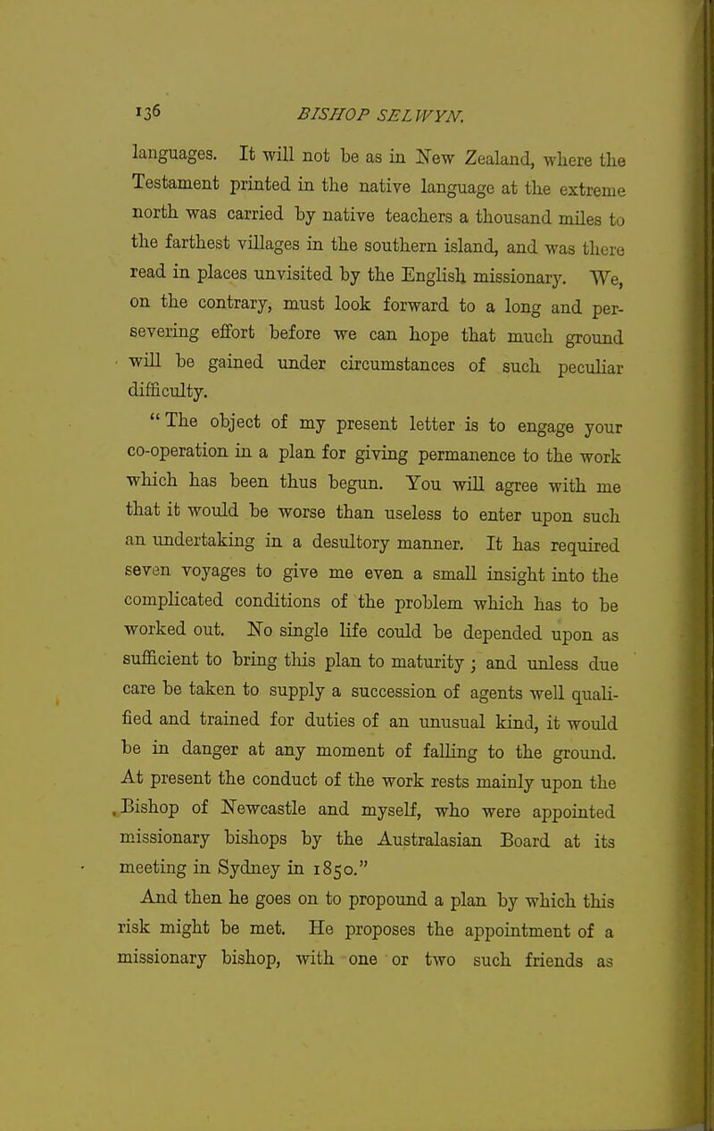 languages. It will not be as in New Zealand, wliere the Testament printed in the native language at the extreme north was carried by native teachers a thousand miles to the farthest villages in the southern island, and was there read in places unvisited by the English missionary. We on the contrary, must look forward to a long and per- severing effort before we can hope that much ground • will be gained under circumstances of such peculiar difficulty.  The object of my present letter is to engage your co-operation in a plan for giving permanence to the work which has been thus begun. You will agree with me that it would be warse than useless to enter upon such an undertaking in. a desultory manner. It has required seven voyages to give me even a small insight into the complicated conditions of the problem which has to be worked out. No single life could be depended upon as sufficient to bring this plan to maturity ; and unless due care be taken to supply a succession of agents well quali- fied and trained for duties of an unusual kind, it would be in danger at any moment of falling to the ground. At present the conduct of the work rests mainly upon the .Bishop of Newcastle and myself, who were appointed missionary bishops by the Australasian Board at its meeting in Sydney in 1850. And then he goes on to propound a plan by which this risk might be met. He proposes the appointment of a missionary bishop, with one or two such friends as