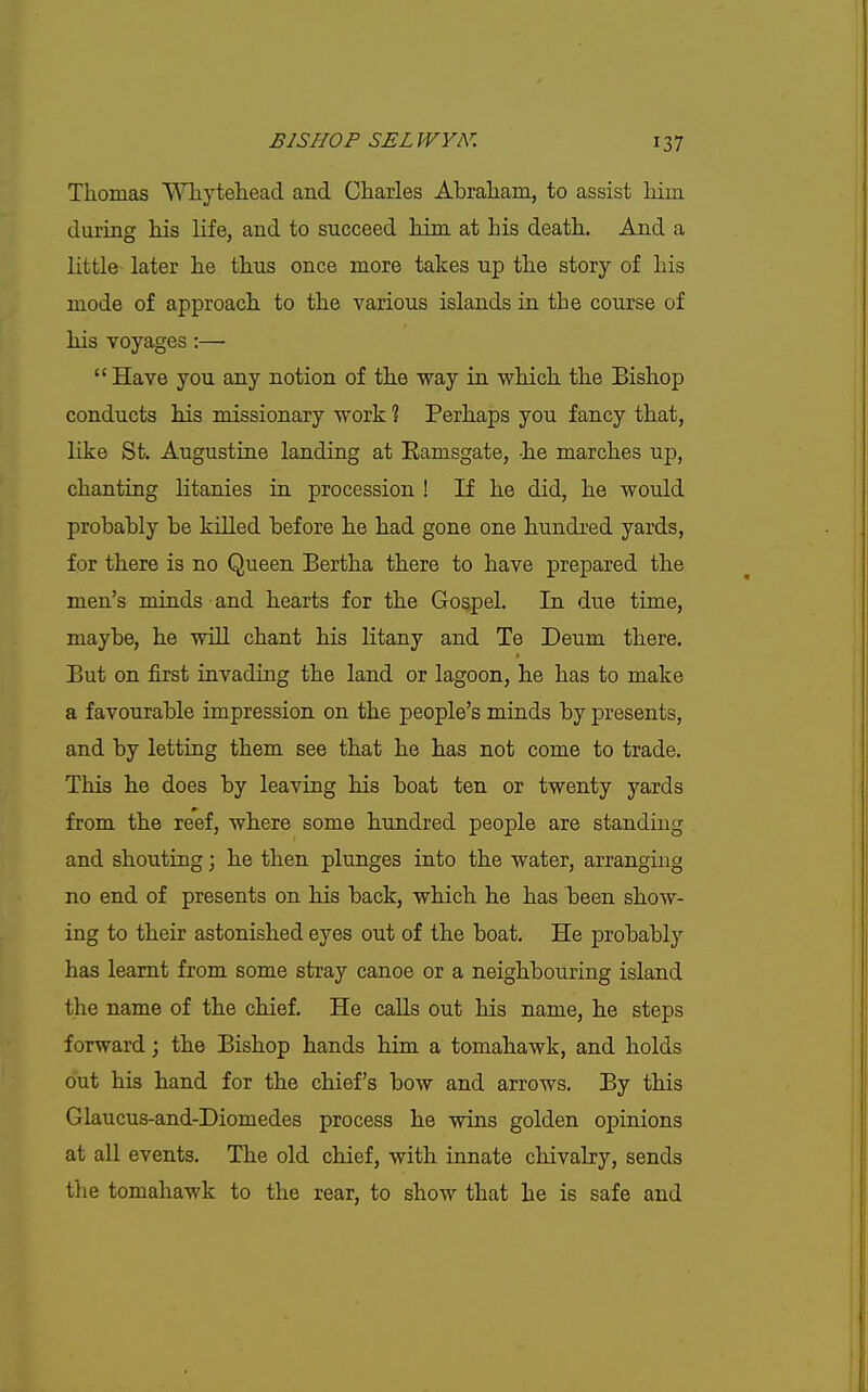 Thomas Wliytehead and Charles Abraham, to assist him during his life, and to succeed him at his death. And a little later he thus once more takes up the story of his mode of approach to the various islands in the course of his voyages:—  Have you any notion of the way in which the Bishop conducts his missionary work ? Perhaps you fancy that, like St. Augustine landing at Eamsgate, -he marches up, chanting litanies in procession ! If he did, he would probahly be killed before he had gone one hundred yards, for there is no Queen Bertha there to have prepared the men's minds and hearts for the Gospel. In due time, maybe, he wiU chant his litany and Te Deum there. But on first invading the land or lagoon, he has to make a favourable impression on the people's minds by presents, and by letting them see that he has not come to trade. This he does by leaving his boat ten or twenty yards from the reef, where some hundred people are standing and shouting; he then plunges into the water, arranging no end of presents on his back, which he has been show- ing to their astonished eyes out of the boat. He probably has learnt from some stray canoe or a neighbouring island the name of the chief. He caUs out his name, he steps forward; the Bishop hands him a tomahawk, and holds out his hand for the chief's bow and arrows. By this Glaucus-and-Diomedes process he wins golden opinions at all events. The old chief, with innate chivalry, sends the tomahawk to the rear, to show that he is safe and