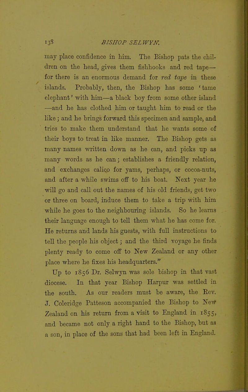 may place confidence in him. The Bishop pats the chil- dren on the head, gives them fishhooks and red tape— for there is an enormous demand for red tape in these islands. Probably, then, the Bishop has some * tame elephant' with him—a black boy from some other island —and he has clothed him or taught him to read or the like; and he brings forward this specimen and sample, and tries to make them understand that he wants some of their boys to treat in like manner. The Bishop gets as many names written down as he can, and picks up as many words as he can; establishes a friendly relation, and exchanges calico for yams, perhaps, or cocoa-nuts, and after a while swims off to his boat. Next year he will go and call out the names of his old friends, get two or three on board, induce them to take a trip with him while he goes to the neighbouring islands. So he learns their language enough to tell them what he has come for. He returns and lands his guests, with full instructions to tell the people his object \ and the third voyage he finds plenty ready to come off to New Zealand or any other place where he fixes his headquarters. Up to 1856 Dr. Selwyn was sole bishop in that vast diocese. In that year Bishop Harpur was settled in the south. As our readers must be aware, the Ecv. J. Coleridge Patteson accompanied the Bishop to Ne-v^ Zealand on his return from a visit to England in 1855, and became not only a right hand to the Bishop, but as a son, in place of the sons that had been left in England.
