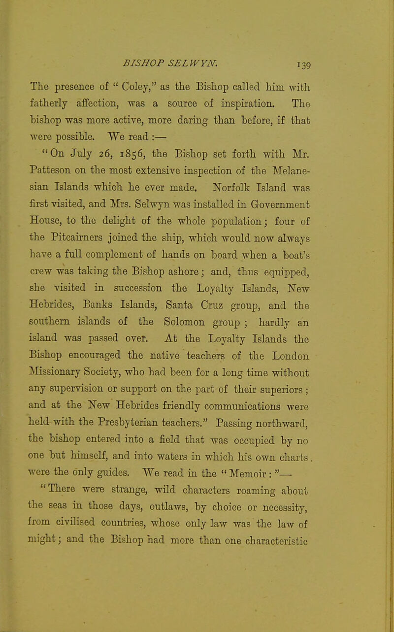 The presence of  Coley, as the Bishop called him with fatherly affection, was a source of inspiration. The bishop was more active, more daring than before, if that were possible. We read :— On July 26, 1856, the Bishop set forth with Mr. Patteson on the most extensive inspection of the Melane- sian Islands which he ever made. ITorfolk Island was first visited, and Mrs. Selwyn was installed in Government House, to the delight of the whole population; four of the Pitcairners joined the ship, which would now always have a fuU complement of hands on board when a boat's crew was taking the Bishop ashore; and, thus equipped, she visited in succession the Loyalty Islands, ^Tew Hebrides, Banks Islands, Santa Cruz group, and the southern islands of the Solomon group ; hardly an island was passed over. At the Loyalty Islands the Bishop encouraged the native teachers of the London ^Missionary Society, who had been for a long time without any supervision or support on the part of their superiors ; and at the New Hebrides friendly communications were held with the Presbyterian teachers. Passing northward, the bishop entered into a field that was occupied by no one but himself, and into waters in which his own charts . were the only guides. We read in the  Memoir : — There were strange, wild characters roaming about the seas in those days, outlaws, by choice or necessity, from civilised countries, whose only law was the law of might; and the Bishop had more than one characteristic